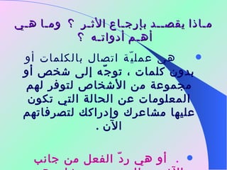 مـاذا يقصــد بإرجـاع الأثـر  ؟  ومـا هـي أهـم أدواتـه  ؟        هي عمليّة اتصال بالكلمات أو بدون كلمات ، توجّه إلى شخص أو مجموعة من الأشخاص لتوفر لهم المعلومات عن الحالة التي تكون عليها مشاعرك وإدراكك لتصرفاتهم الآن  .      أو هي ردّ الفعل من جانب الآخرين للتعبير عن مشاعرهم نتيجة سلوكك تجاههم  . 