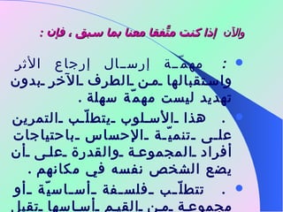 والآن    إذا كنت متّفقاً معنا بما سبق ، فإن  :      مهمّة إرسال إرجاع الأثر واستقبالها من الطرف الآخر بدون تهديد ليست مهمّة سهلة  .      هذا الأسلوب يتطلّب التمرين على تنميّة الإحساس باحتياجات أفراد المجموعة والقدرة على أن يضع الشخص نفسه في مكانهم  .      تتطلّب فلسفة أساسيّة أو مجموعة من القيم أساسها تقبل الشخص لنفسه وللآخرين  . 