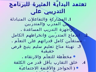 تعتمد البدايّة المثيرة للبرنامج التدريبي على 1.   المشاركة والتفاعلات المتبادلة بين المدرّب والمتدرّبين وأجهزة التدريب المساعدة  . 2.      اندماج المتدرّبين وانخراطهم الكامل  مستغلّين كامل قدراتهم على التعلّم  . 3.     تهيئة مناخ تعليم سليم يتيح فرص حقيقيّة  مخطّطة للتعلّم والارتقاء  . 4.      خلق التقارب بأقل قدر من الكلفة  (  الحواجز والأقنعة الاجتماعيّة والوظيفيّة  )   