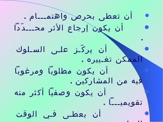    أن تعطى بحرص واهتمـــام  .          أن يكون إرجاع الأثر محـــدّداً  .               أن يركّز على السـلوك الممكن تغـييره  .                 أن يكون مطلوباً ومرغوباً فيه من المشاركين  .                  أن يكون وصفياً أكثر منه تقويميـــاً  .                  أن يعطى في الوقت المناســـــب  .               أن يتم التعبير عنه بالحقائق والمشـــاعر  .           أن يتم مراجعته وتوضيحه مع الآخــرين 