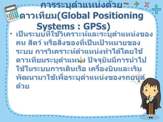 การระบุตำแหน่งด้วยดาวเทียม ( Global Positioning Systems : GPSs)  เป็นระบบที่ใช้วิเคราะห์และระบุตำแหน่งของคน สัตว์ หรือสิ่งของที่เป็นเป้าหมายของระบบ การวิเคราะห์ตำแหน่งทำได้โดยใช้ดาวเทียมระบุตำแหน่ง ปัจจุบันมีการนำไปใช้ในระบบการเดินเรือ เครื่องบินและเริมพัฒนามาใช้เพื่อระบุตำแหน่งของรถยนต์ด้วย  