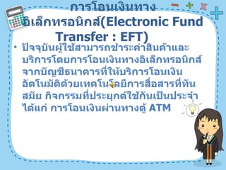การโอนเงินทางอิเล็กทรอนิกส์ ( Electronic Fund Transfer : EFT)  ปัจจุบันผู้ใช้สามารถชำระค่าสินค้าและบริการโดยการโอนเงินทางอิเล็กทรอนิกส์จากบัญชีธนาคารที่ให้บริการโอนเงินอัตโนมัติด้วยเทคโนโลยีการสื่อสารที่ทันสมัย กิจกรรมที่ประยุกต์ใช้กันเป็นประจำ ได้แก่ การโอนเงินผ่านทางตู้  ATM  