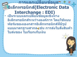 การแลกเปลี่ยนข้อมูลอิเล็กทรอนิกส์ ( Electronic Data Interchange : EDI)  เป็นระบบแลกเปลี่ยนข้อมูลเชิงทางอิเล็กทรอนิกส์ระหว่างองค์การ โดยใช้แบบฟอร์มของเองกสารอิเล็กทรอนิกส์ที่มีรูปแบบมาตรฐานสากล เช่น การส่งใบสั่งสินค้า ใบส่งของ ใบเรียกเก็บเงิน  