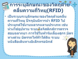 การระบุลักษณะของวัตถุด้วยคลื่นความถี่วิทยุ ( RFID)  เป็นระบบระบุลักษณะของวัตถุด้วยคลื่นความถี่วิทยุ ปัจจุบันมีการนำ  RFID  ไปประยุกต์ใช้งานหลากหลายประเภท เช่น ห่วงโซ่อุปทาน ระบบโลจิสติกส์การตรวจสอบฉลากยา การใช้ในฟาร์มเลี้ยงสุกร บัตรทางด่วน บัตรรถไฟฟ้าใต้ดิน ระบบหนังสือเดินทางอิเล็กทรอนิกส์  