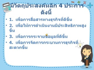 มีวัตถุประสงค์หลัก  4   ประการดังนี้  1.  เพื่อการสื่อสารทางธุรกิจที่ดีขึ้น  2.  เพื่อให้การดำเนินงานมีประสิทธิภาพสูงขึ้น  3.  เพื่อการกระจายข้อมูลที่ดีขึ้น  4.  เพื่อการจัดการกระบวนการธุรกิจที่สะดวกขึ้น  