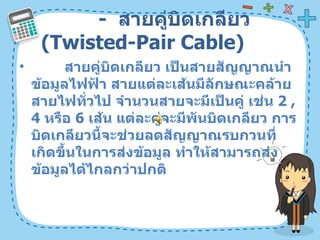 -  สายคู่บิดเกลียว  ( Twisted-Pair Cable)  สายคู่บิดเกลียว เป็นสายสัญญาณนำข้อมูลไฟฟ้า สายแต่ละเส้นมีลักษณะคล้ายสายไฟทั่วไป จำนวนสายจะมีเป็นคู่ เช่น  2 , 4   หรือ  6   เส้น แต่ละคู่จะมีพันบิดเกลียว การบิดเกลียวนี้จะช่วยลดสัญญาณรบกวนที่เกิดขึ้นในการส่งข้อมูล ทำให้สามารถส่งข้อมูลได้ไกลกว่าปกติ  