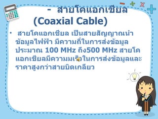 -  สายโคแอกเชียล  ( Coaxial Cable)  สายโคแอกเชียล เป็นสายสัญญาณนำข้อมูลไฟฟ้า มีความถี่ในการส่งข้อมูลประมาณ  100 MHz  ถึง 500 MHz  สายโคแอกเชียลมีความมเร็วในการส่งข้อมูลและราคาสูงกว่าสายบิดเกลียว  