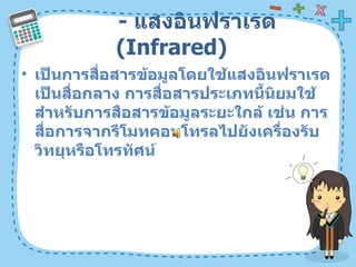 -  แสงอินฟราเรด  ( Infrared)  เป็นการสื่อสารข้อมูลโดยใช้แสงอินฟราเรดเป็นสื่อกลาง การสื่อสารประเภทนี้นิยมใช้สำหรับการสือสารข้อมูลระยะใกล้ เช่น การสื่อการจากรีโมทคอนโทรลไปยังเครื่องรับวิทยุหรือโทรทัศน์  
