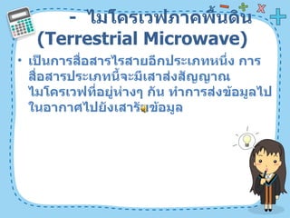 -  ไมโครเวฟภาคพื้นดิน  ( Terrestrial Microwave)  เป็นการสื่อสารไรสายอีกประเภทหนึ่ง การสื่อสารประเภทนี้จะมีเสาส่งสัญญาณไมโครเวฟที่อยู่ห่างๆ กัน ทำการส่งข้อมูลไปในอากาศไปยังเสารับข้อมูล  