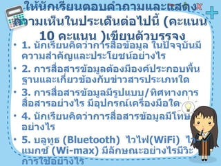 ให้นักเรียนตอบคำถามและแสดงความเห็นในประเด็นต่อไปนี้  ( คะแนน  10   คะแนน  ) เขียนตัวบรรจง 1.  นักเรียนคิดว่าการสื่อข้อมูล ในปัจจุบันมีความสำคัญและประโยชน์อย่างไร  2.  การสื่อสารข้อมูลต้องมีองค์ประกอบพื้นฐานและเกี่ยวข้องกับข่าวสารประเภทใด  3.  การสื่อสารข้อมูลมีรูปแบบ / ทิศทางการสื่อสารอย่างไร มีอุปกรณ์เครื่องมือใด 4.  นักเรียนคิดว่าการสื่อสารข้อมูลมีโทษอย่างไร 5.  บลูทูธ  ( Bluetooth)  ไวไฟ ( WiFi)  ไว - แมกซ์  ( Wi-max)  มีลักษณะอย่างไรมีวิะการใช้อย่างไร 