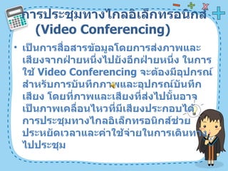 การประชุมทางไกลอิเล็กทรอนิกส์  ( Video Conferencing)  เป็นการสื่อสารข้อมูลโดยการส่งภาพและเสียงจากฝ่ายหนึ่งไปยังอีกฝ่ายหนึ่ง ในการใช้  Video Conferencing  จะต้องมีอุปกรณ์สำหรับการบันทึกภาพและอุปกรณ์บันทึกเสียง โดยที่ภาพและเสียงที่ส่งไปนั้นอาจเป็นภาพเคลื่อนไหวที่มีเสียงประกอบได้ การประชุมทางไกลอิเล็กทรอนิกส์ช่วยประหยัดเวลาและค่าใช้จ่ายในการเดินทางไปประชุม  