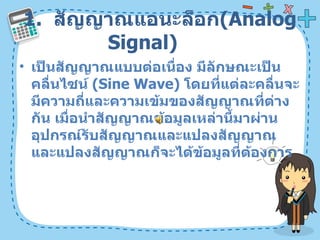 1.  สัญญาณแอนะล็อก ( Analog Signal)  เป็นสัญญาณแบบต่อเนื่อง มีลักษณะเป็นคลื่นไซน์  ( Sine Wave)  โดยที่แต่ละคลื่นจะมีความถี่และความเข้มของสัญญาณที่ต่างกัน เมื่อนำสัญญาณข้อมูลเหล่านี้มาผ่านอุปกรณ์รับสัญญาณและแปลงสัญญาณและแปลงสัญญาณก็จะได้ข้อมูลที่ต้องการ  