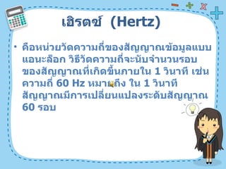 เฮิรตซ์  ( Hertz)  คือหน่วยวัดความถี่ของสัญญาณข้อมูลแบบแอนะล็อก วิธีวัดความถี่จะนับจำนวนรอบของสัญญาณที่เกิดขึ้นภายใน  1   วินาที เช่น ความถี่  60 Hz  หมายถึง ใน  1   วินาที สัญญาณมีการเปลี่ยนแปลงระดับสัญญาณ  60   รอบ  