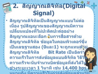 2.  สัญญาณดิจิทัล ( Digital Signal)  สัญญาณดิจิทัลเป็นสัญญาณแบบไม่ต่อเนื่อง รูปสัญญาณของสัญญาณมีความเปลี่ยนแปลงที่ไม่ปะติดปะต่ออย่างสัญญาณแอนะล็อก ในการสื่อสารด้วยสัญญาณดิจิทัล ข้อมูลในคอมพิวเตอร์ซึ่งเป็นเลขฐานสอง  ( 0 และ 1)  จะถูกแทนด้วยสัญญาณดิจิทัล  Bit Rate  เป็นอัตราความเร็วในการส่งข้อมูลแบบดิจิทัล วิธีวัดความเร็วจะนับจำนวนบิตข้อมูลที่ส่งได้ในช่วงระยะเวลา  1   วินาที เช่น  14,400 bps  หมายถึง มีความเร็วในการส่งข้อมูลจำนวน  14,4001   บิตในระยะเวลา  1   วินาที  