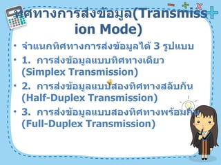 ทิศทางการส่งข้อมูล ( Transmission Mode)  จำแนกทิศทางการส่งข้อมูลได้  3   รูปแบบ  1.  การส่งข้อมูลแบบทิศทางเดียว  ( Simplex Transmission)  2.  การส่งข้อมูลแบบสองทิศทางสลับกัน  ( Half-Duplex Transmission)  3.  การส่งข้อมูลแบบสองทิศทางพร้อมกัน  ( Full-Duplex Transmission)  