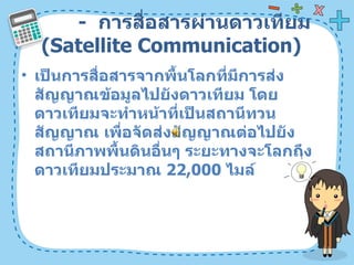 -  การสื่อสารผ่านดาวเทียม  ( Satellite Communication)  เป็นการสื่อสารจากพื้นโลกที่มีการส่งสัญญาณข้อมูลไปยังดาวเทียม โดยดาวเทียมจะทำหน้าที่เป็นสถานีทวนสัญญาณ เพื่อจัดส่งสัญญาณต่อไปยังสถานีภาพพื้นดินอื่นๆ ระยะทางจะโลกถึงดาวเทียมประมาณ  22,000   ไมล์  