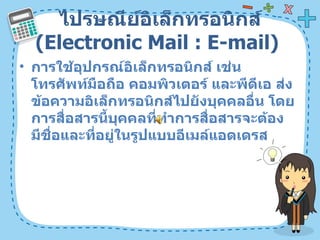 ไปรษณีย์อิเล็กทรอนิกส์  ( Electronic Mail : E-mail)  การใช้อุปกรณ์อิเล็กทรอนิกส์ เช่น โทรศัพท์มือถือ คอมพิวเตอร์ และพีดีเอ ส่งข้อความอิเล็กทรอนิกส์ไปยังบุคคลอื่น โดยการสื่อสารนี้บุคคลที่ทำการสื่อสารจะต้องมีชื่อและที่อยู่ในรูปแบบอีเมล์แอดเดรส  