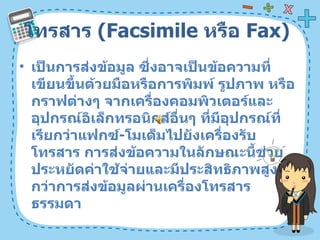 โทรสาร  ( Facsimile  หรือ  Fax)  เป็นการส่งข้อมูล ซึ่งอาจเป็นข้อความที่เขียนขึ้นด้วยมือหรือการพิมพ์ รูปภาพ หรือกราฟต่างๆ จากเครื่องคอมพิวเตอร์และอุปกรณ์อิเล็กทรอนิกส์อื่นๆ ที่มีอุปกรณ์ที่เรียกว่าแฟกซ์ - โมเด็มไปยังเครื่องรับโทรสาร การส่งข้อความในลักษณะนี้ช่วยประหยัดค่าใช้จ่ายและมีประสิทธิภาพสูงกว่าการส่งข้อมูลผ่านเครื่องโทรสารธรรมดา  