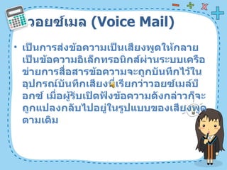 วอยซ์เมล  ( Voice Mail)  เป็นการส่งข้อความเป็นเสียงพูดให้กลายเป็นข้อความอิเล็กทรอนิกส์ผ่านระบบเครือข่ายการสื่อสารข้อความจะถูกบันทึกไว้ในอุปกรณ์บันทึกเสียงที่เรียกว่าวอยซ์เมล์บ็อกซ์ เมื่อผู้รับเปิดฟังข้อความดังกล่าวก็จะถูกแปลงกลับไปอยู่ในรูปแบบของเสียงพูดตามเดิม  