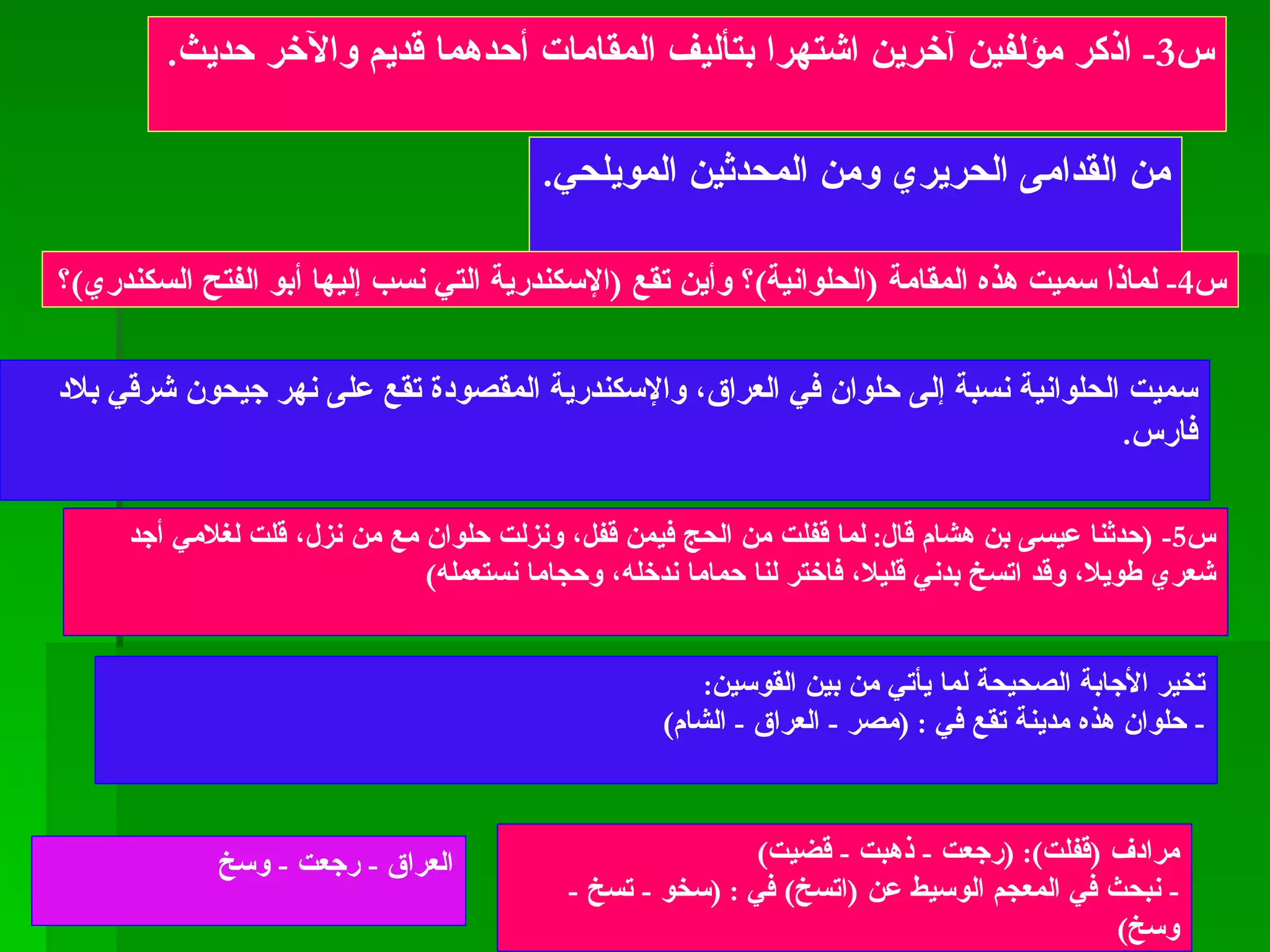 س 3-  اذكر مؤلفين آخرين اشتهرا بتأليف المقامات أحدهما قديم والآخر حديث . من القدامى الحريري ومن المحدثين المويلحي . س 4-  لماذا سميت هذه المقامة  ( الحلوانية ) ؟ وأين تقع  ( الإسكندرية التي نسب إليها أبو الفتح السكندري ) ؟  سميت الحلوانية نسبة إلى حلوان في العراق، والإسكندرية المقصودة تقع على نهر جيحون شرقي بلاد فارس . س 5- ( حدثنا عيسى بن هشام قال :  لما قفلت من الحج فيمن قفل، ونزلت حلوان مع من نزل، قلت لغلامي أجد شعري طويلا، وقد اتسخ بدني قليلا، فاختر لنا حماما ندخله، وحجاما نستعمله ) تخير الأجابة الصحيحة لما يأتي من بين القوسين : -  حلوان هذه مدينة تقع في  : ( مصر  -  العراق  -  الشام ) مرادف  ( قفلت ): ( رجعت  -  ذهبت  -  قضيت ) -  نبحث في المعجم الوسيط عن  ( اتسخ )  في  : ( سخو  -  تسخ  -  وسخ )  العراق  -  رجعت  -  وسخ 