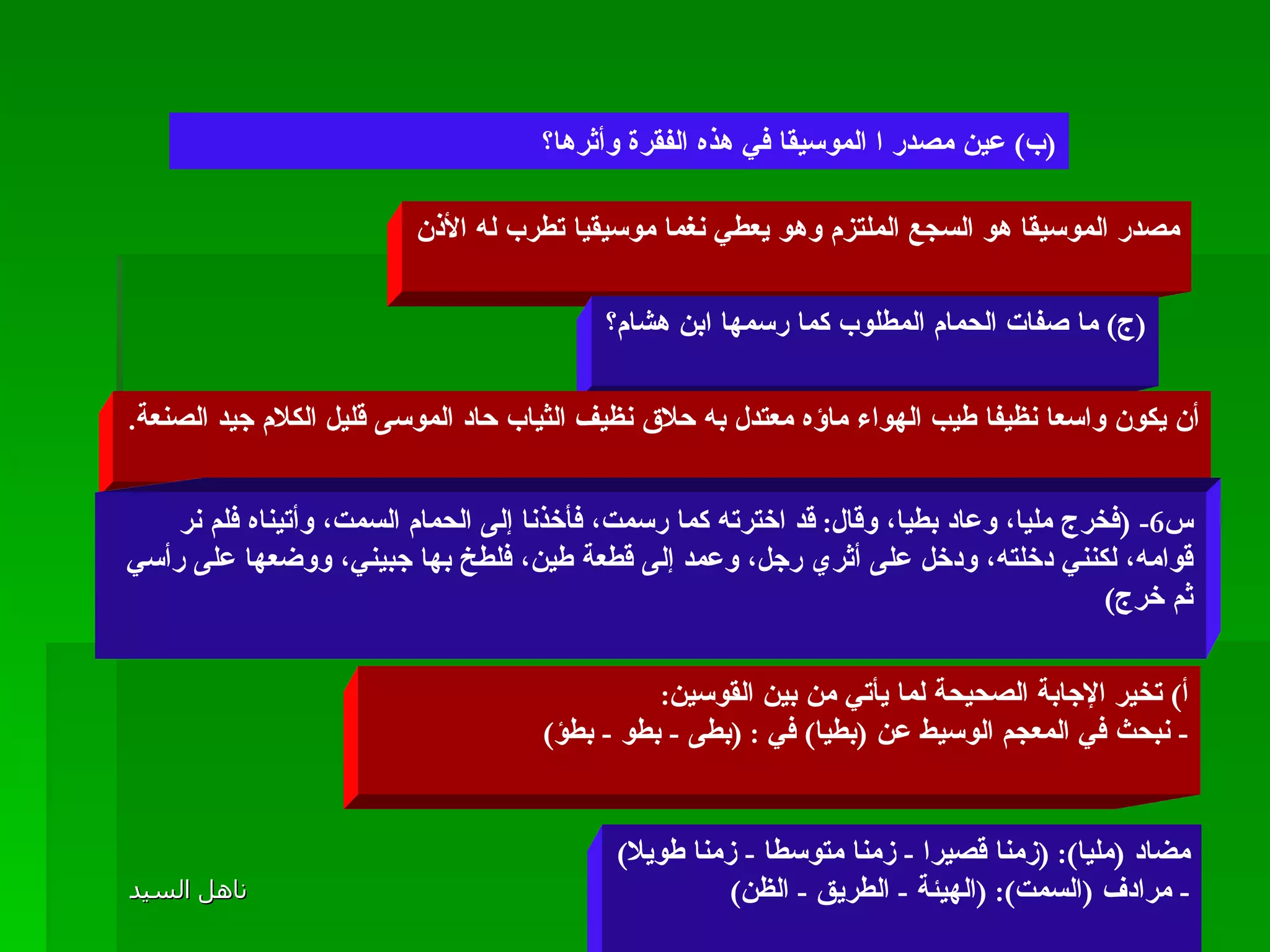 مصدر الموسيقا هو السجع الملتزم وهو يعطي نغما موسيقيا تطرب له الأذن ( ج )  ما صفات الحمام المطلوب كما رسمها ابن هشام؟ أن يكون واسعا نظيفا طيب الهواء ماؤه معتدل به حلاق نظيف الثياب حاد الموسى قليل الكلام جيد الصنعة . س 6- ( فخرج مليا، وعاد بطيا، وقال :  قد اخترته كما رسمت، فأخذنا إلى الحمام السمت، وأتيناه فلم نر قوامه، لكنني دخلته، ودخل على أثري رجل، وعمد إلى قطعة طين، فلطخ بها جبيني، ووضعها على رأسي ثم خرج ) أ )  تخير الإجابة الصحيحة لما يأتي من بين القوسين : -  نبحث في المعجم الوسيط عن  ( بطيا )  في  : ( بطى  -  بطو  -  بطؤ ) مضاد  ( مليا ): ( زمنا قصيرا  -  زمنا متوسطا  -  زمنا طويلا ) -  مرادف  ( السمت ): ( الهيئة  -  الطريق  -  الظن ) ( ب )  عين مصدر ا الموسيقا في هذه الفقرة وأثرها؟  