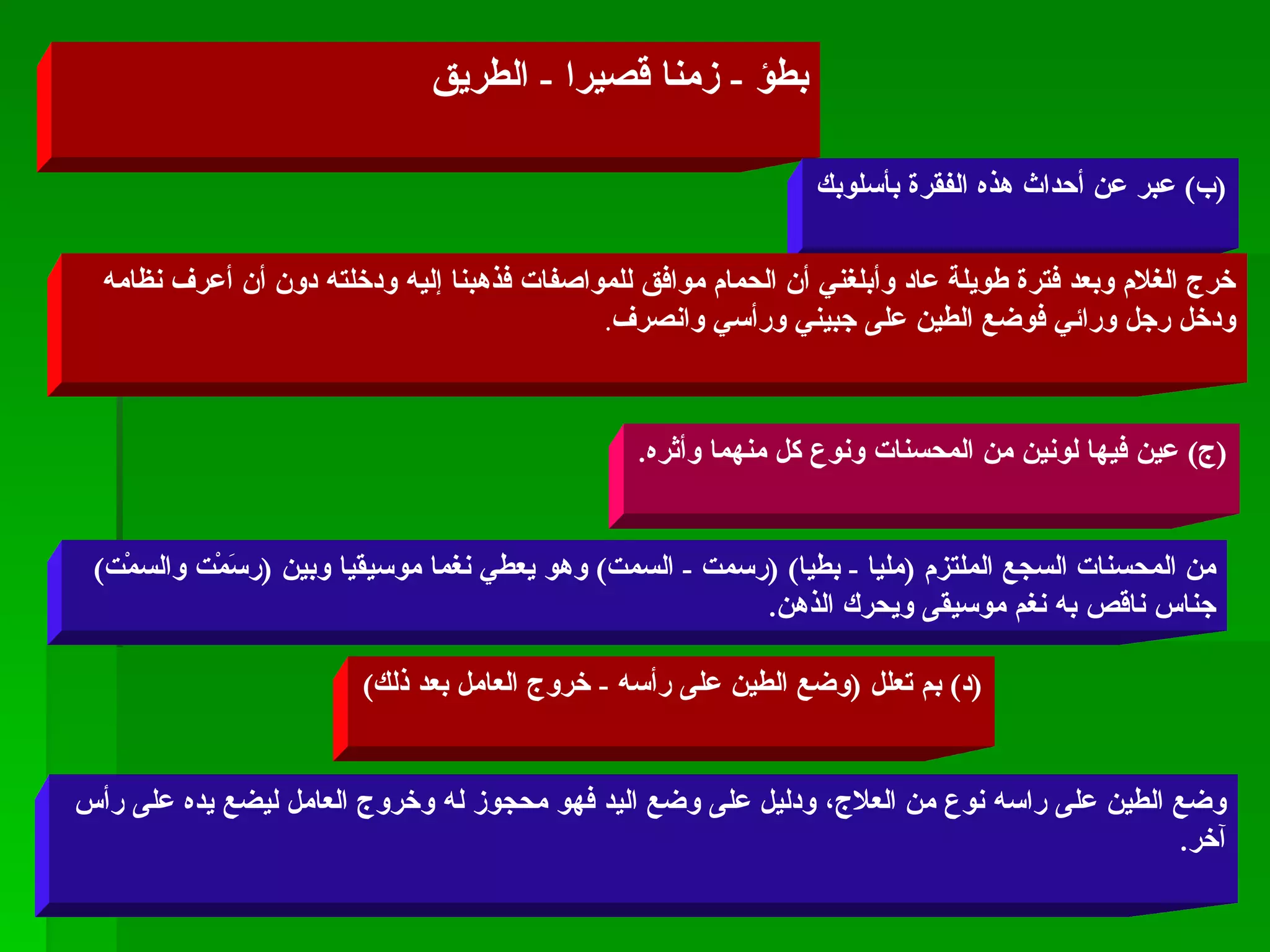 بطؤ  -  زمنا قصيرا  -  الطريق ( ب )  عبر عن أحداث هذه الفقرة بأسلوبك خرج الغلام وبعد فترة طويلة عاد وأبلغني أن الحمام موافق للمواصفات فذهبنا إليه ودخلته دون أن أعرف نظامه ودخل رجل ورائي فوضع الطين على جبيني ورأسي وانصرف . ( ج )  عين فيها لونين من المحسنات ونوع كل منهما وأثره . من المحسنات السجع الملتزم  ( مليا  -  بطيا ) ( رسمت  -  السمت )  وهو يعطي نغما موسيقيا وبين  ( رسَمْت والسمْت )  جناس ناقص به نغم موسيقى ويحرك الذهن . ( د )  بم تعلل  ( وضع الطين على رأسه  -  خروج العامل بعد ذلك ) وضع الطين على راسه نوع من العلاج، ودليل على وضع اليد فهو محجوز له وخروج العامل ليضع يده على رأس آخر . 