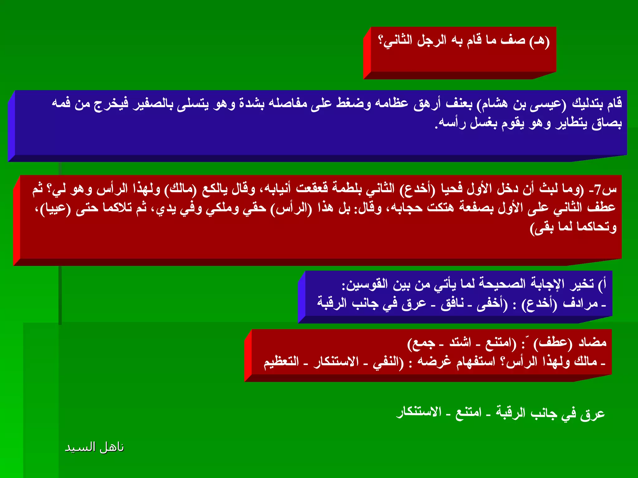 ( هـ )  صف ما قام به الرجل الثاني؟ قام بتدليك  ( عيسى بن هشام )  بعنف أرهق عظامه وضغط على مفاصله بشدة وهو يتسلى بالصفير فيخرج من فمه بصاق يتطاير وهو يقوم بغسل رأسه . س 7- ( وما لبث أن دخل الأول فحيا  ( أخدع )  الثاني بلطمة قعقعت أنيابه، وقال يالكع  ( مالك )  ولهذا الرأس وهو لي؟ ثم عطف الثاني على الأول بصفعة هتكت حجابه، وقال :  بل هذا  ( الرأس )  حقي وملكي وفي يدي، ثم تلاكما حتى  ( عييا ) ، وتحاكما لما بقى ) أ )  تخير الإجابة الصحيحة لما يأتي من بين القوسين : -  مرادف  ( أخدع ) : ( أخفى  -  نافق  -  عرق في جانب الرقبة  مضاد  ( عطف )  ّ : ( امتنع  -  اشتد  -  جمع ) -  مالك ولهذا الرأس؟ استفهام غرضه  : ( النفي  -  الاستنكار  -  التعظيم  عرق في جانب الرقبة  -  امتنع  -  الاستنكار 