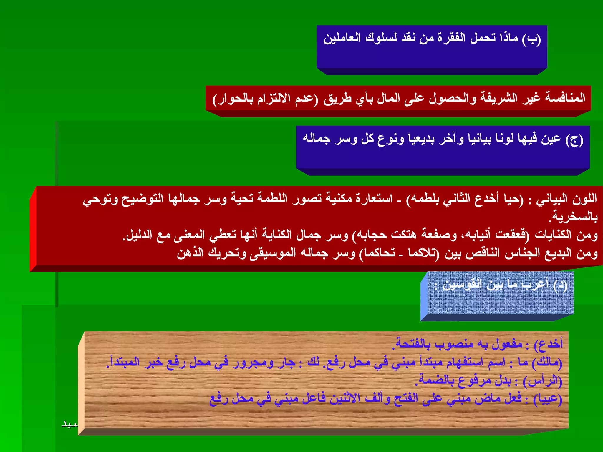 ( ب )  ماذا تحمل الفقرة من نقد لسلوك العاملين المنافسة غير الشريفة والحصول على المال بأي طريق  ( عدم الالتزام بالحوار ) ( ج )  عين فيها لونا بيانيا وآخر بديعيا ونوع كل وسر جماله اللون البياني  : ( حيا أخدع الثاني بلطمه ) -  استعارة مكنية تصور اللطمة تحية وسر جمالها التوضيح وتوحي بالسخرية . ومن الكنايات  ( قعقعت أنيابه، وصفعة هتكت حجابه )  وسر جمال الكناية أنها تعطي المعنى مع الدليل . ومن البديع الجناس الناقص بين  ( تلاكما  -  تحاكما )  وسر جماله الموسيقى وتحريك الذهن  ( د )  أعرب ما بين القوسين  : أخدع ) :  مفعول به منصوب بالفتحة . ( مالك )  ما  :  اسم استفهام مبتدأ مبني في محل رفع .  لك  :  جار ومجرور في محل رفع خبر المبتدأ . ( الرأس ) :  بدل مرفوع بالضمة . ( عييا ) :  فعل ماض مبني على الفتح وألف الاثنين فاعل مبني في محل رفع 