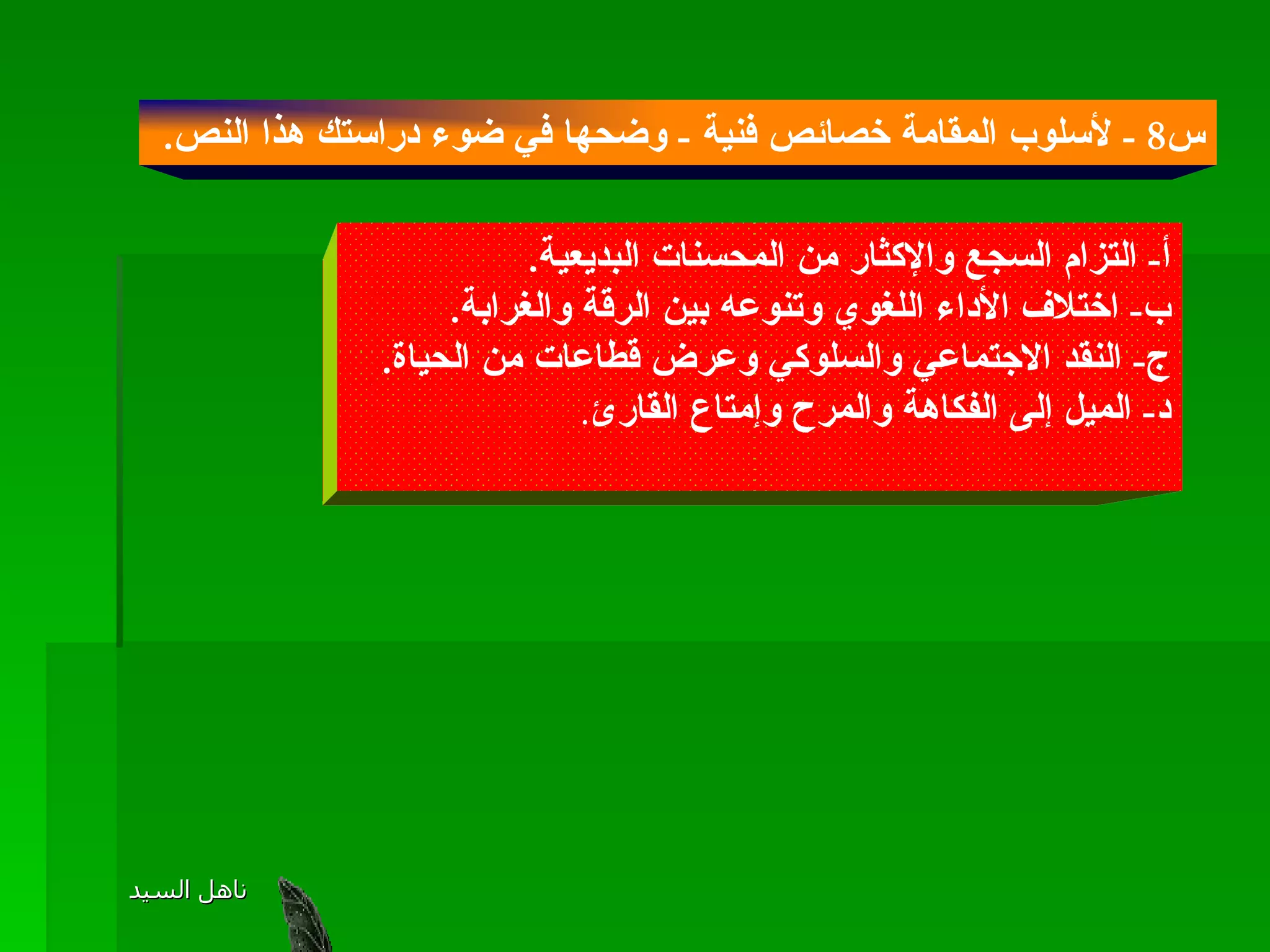 س 8 -  لأسلوب المقامة خصائص فنية  -  وضحها في ضوء دراستك هذا النص .  أ -  التزام السجع والإكثار من المحسنات البديعية . ب -  اختلاف الأداء اللغوي وتنوعه بين الرقة والغرابة . ج -  النقد الاجتماعي والسلوكي وعرض قطاعات من الحياة . د -  الميل إلى الفكاهة والمرح وإمتاع القارئ . 