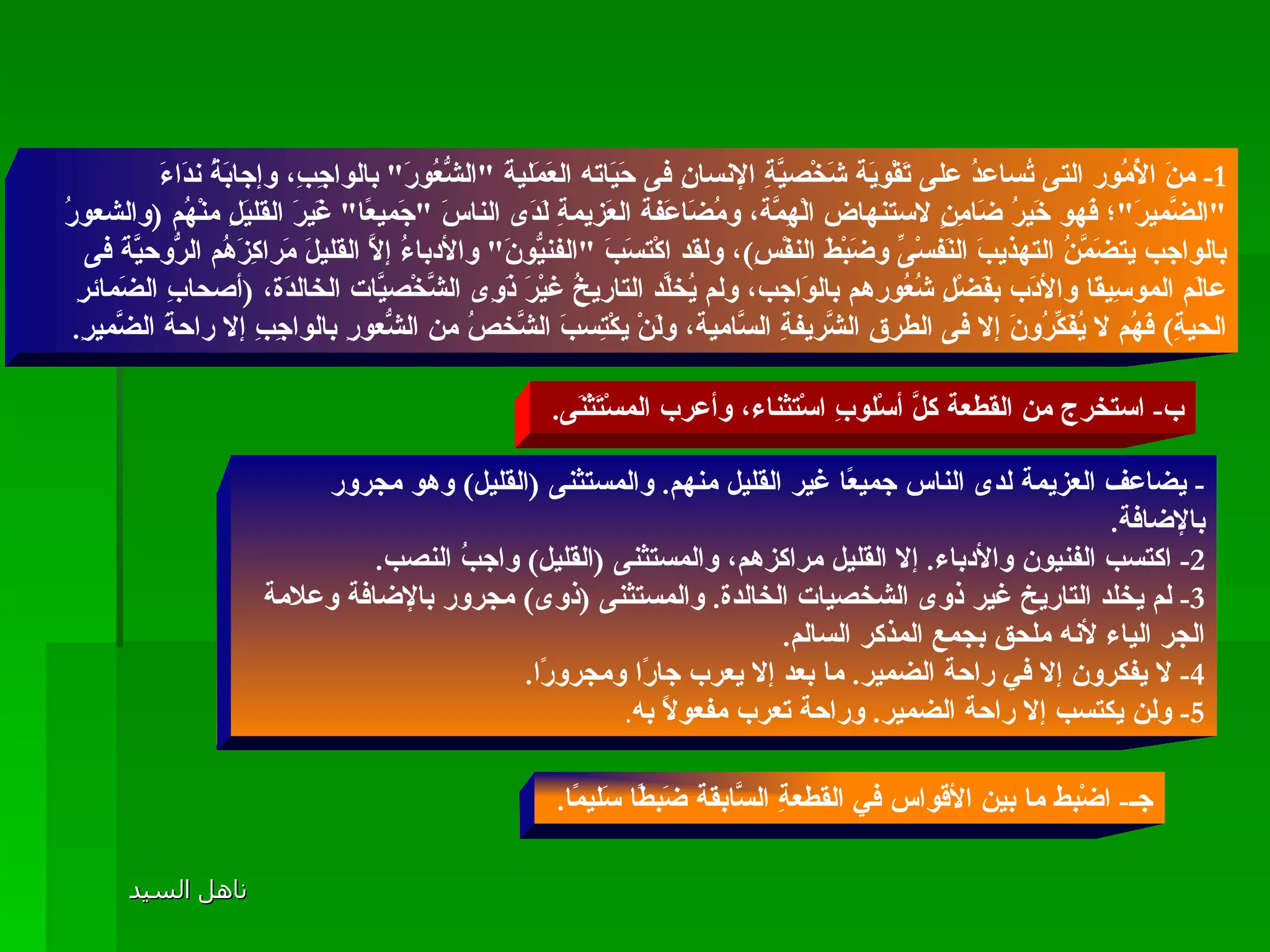 1-  منَ الأُمُور التى تُساعدُ على تَقْويَة شَخْصيَّةِ الإنسانِ فى حَيَاته العَمَليةَ  " الشُّعُورَ "  بالواجِبِ، وإجابَةُ ندَاءَ  " الضَّميرَ " ؛ فَهو خَيرُ ضَامِنٍ لاستنهاض الْهِمَّة، ومُضَاعَفة العَزيمةِ لَدَى الناسَ  " جَميعًا "  غَيرَ القليَلِ منْهُم  ( والشعورُ بالواجب يتضَمَّنُ التهذيبَ النَفسْىِّ وضَبْطَ النفْسِ ) ، ولقد اكْتسَبَ  " الفنيُّونَ "  والأدباءُ إلاَّ القليلَ مَراكِزَهُم الرُّوحيَّةَ فى عالَم الموسِيقَا والأدَب بفَضْلِ شُعُورهم بالوَاجب، ولم يُخلَّد التاريخُ غيْرَ ذَوِى الشَّخْصيَّات الخالدَة،  ( أصحابِ الضَمائرِ الحيةِ )  فَهُم لا يُفَكِّرُونَ إلا فى الطرقِ الشَّريفةِ السَّامية، ولَنْ يكْتِسبَ الشَّخصُ من الشُّعورِ بالواجِبِ إلا راحةَ الضَّميرِ .  المستثنى ب -  استخرج من القطعة كلَّ أسْلوبِ اسْتثناء، وأعرب المسْتَثْنَى .  -  يضاعف العزيمة لدى الناس جميعًا غير القليل منهم .  والمستثنى  ( القليل )  وهو مجرور بالإضافة .  2-  اكتسب الفنيون والأدباء .  إلا القليل مراكزهم، والمستثنى  ( القليل )  واجبُ النصب .  3-  لم يخلد التاريخ غير ذوى الشخصيات الخالدة .  والمستثنى  ( ذوى )  مجرور بالإضافة وعلامة الجر الياء لأنه ملحق بجمع المذكر السالم . 4-  لا يفكرون إلا في راحة الضمير .  ما بعد إلا يعرب جارًا ومجرورًا . 5-  ولن يكتسب إلا راحة الضمير .  وراحة تعرب مفعولًا به .   جـ -  اضْبط ما بين الأقواس في القطعةِ السَّابقة ضَبطًا سَليمًا .  