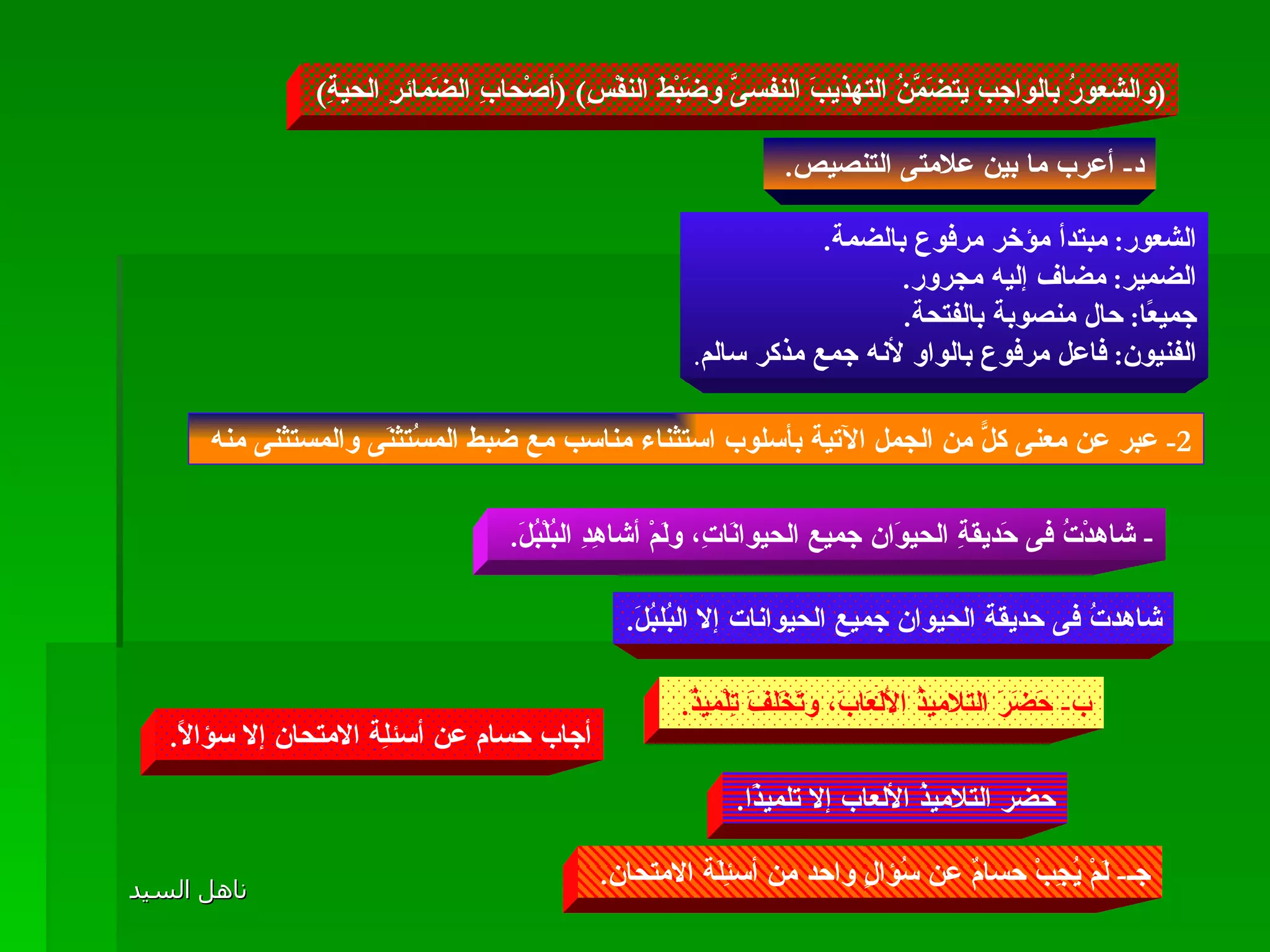 ( والشعورُ بالواجب يتضَمَّنُ التهذيبَ النفسىَّ وضَبْطَ النفْسِ ) ( أصْحابِ الضَمائرِ الحيةِ ) د -  أعرب ما بين علامتى التنصيص .  الشعور :  مبتدأ مؤخر مرفوع بالضمة . الضمير :  مضاف إليه مجرور . جميعًا :  حال منصوبة بالفتحة . الفنيون :  فاعل مرفوع بالواو لأنه جمع مذكر سالم . 2-  عبر عن معنى كلًّ من الجمل الآتية بأسلوب استثناء مناسب مع ضبط المسُتثنَى والمستثنى منه  -  شاهدْتُ فى حَديقةِ الحيوَان جميع الحيوانَاتِ، ولَمْ أشاهِدِ البُلْبُلَ .  شاهدتُ فى حديقة الحيوان جميع الحيوانات إلا البُلبُلَ . ب -  حَضَرَ التلاميذُ الأَلَعَابَ، وتَخَلفَ تِلْميذٌ .  حضر التلاميذُ الألعاب إلا تلميذًا . جـ -  لَمْ يُجِبْ حسامٌ عن سُؤالٍ واحد من أسئِلَة الامتحان .  أجاب حسام عن أسئلِة الامتحان إلا سؤالًا . 