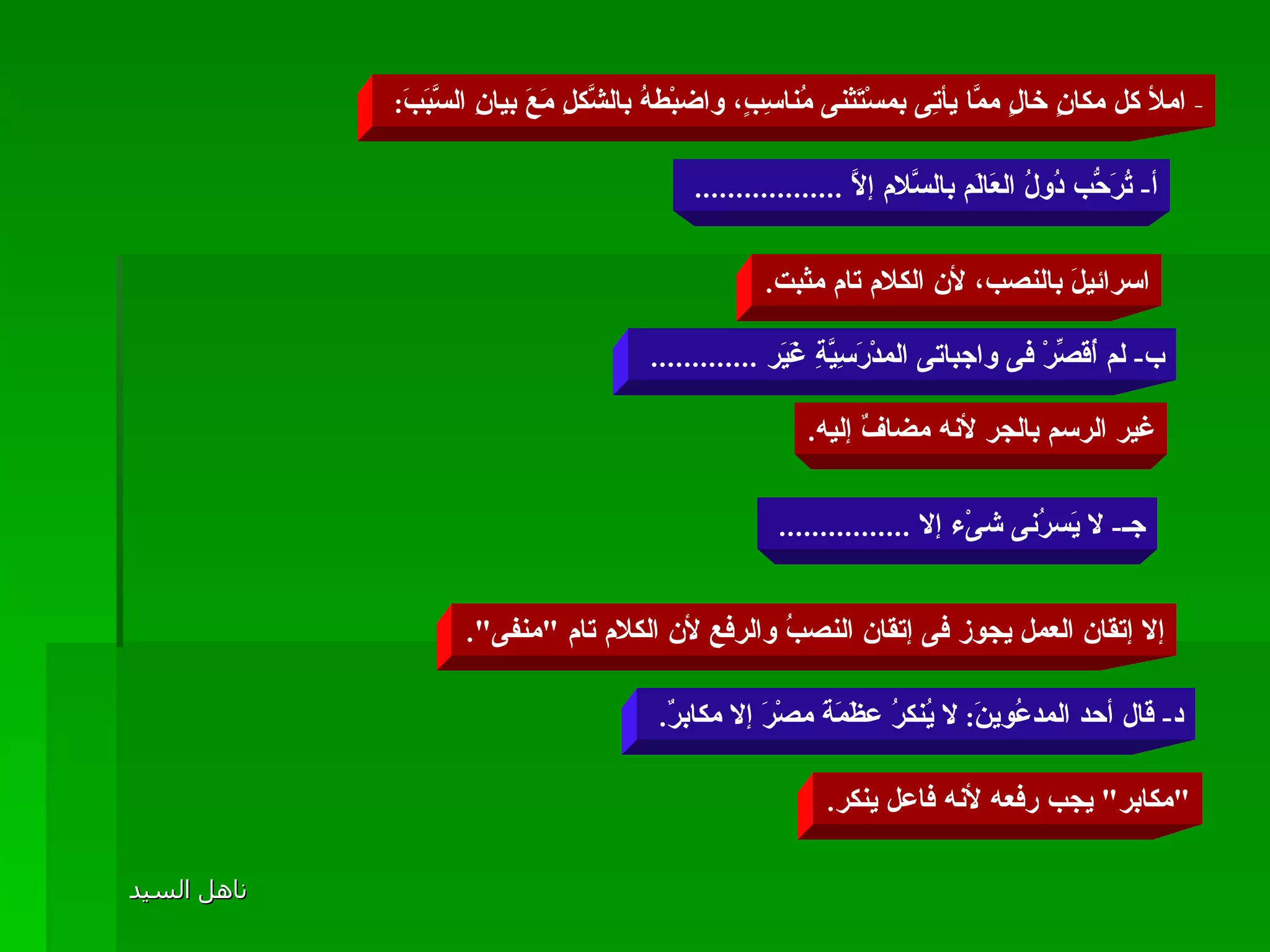 -  املأ كل مكانٍ خالٍ ممَّا يأتِى بمسْتَثنى مُناسِبٍ، واضبْطهُ بالشَّكلِ مَعَ بيانِ السَّبَبَ :  أ -  تُرَحُّب دُولُ العَالَم بالسَّلام إلاَّ  ..................  اسرائيلَ بالنصب، لأن الكلام تام مثبت . ب -  لم أُقَصِّرْ فى واجباتى المدْرَسِيَّةِ غَيَر  .............  غير الرسم بالجر لأنه مضافٌ إليه . جـ -  لا يَسرُنى شىْء إلا  ................  إلا إتقان العمل يجوز فى إتقان النصبُ والرفع لأن الكلام تام  " منفى ". د -  قال أحد المدعُوينَ :  لا يُنكرُ عظَمَةَ مصْرَ إلا مكابرٌ .  " مكابر "  يجب رفعه لأنه فاعل ينكر . 
