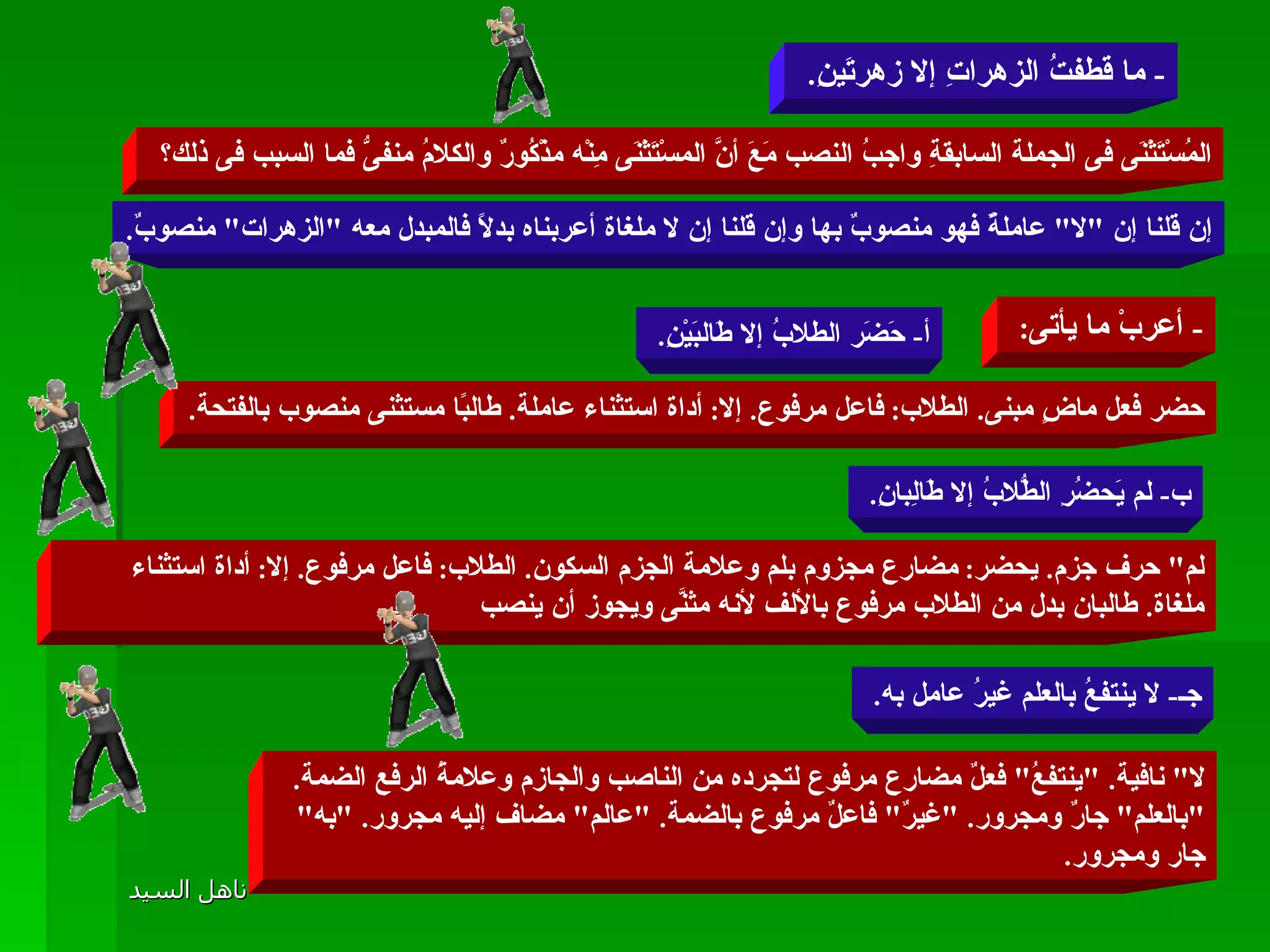 -  ما قطفتُ الزهراتِ إلا زهرتَينِ .  المُسْتَثْنَى فى الجملة السابقةِ واجبُ النصب مَعَ أنَّ المسْتَثْنَى مِنْه مذْكُورٌ والكلامُ منفىُّ فما السبب فى ذلك؟  إن قلنا إن  " لا "  عاملةٌ فهو منصوبٌ بها وإن قلنا إن لا ملغاة أعربناه بدلًا فالمبدل معه  " الزهرات "  منصوبٌ . -  أعربْ ما يأتى :  أ -  حَضَر الطلابُ إلا طَالبَيْنِ .  حضر فعل ماضٍ مبنى .  الطلاب :  فاعل مرفوع .  إلا :  أداة استثناء عاملة .  طالبًا مستثنى منصوب بالفتحة . ب -  لم يَحضُرِ الطُّلابُ إلا طَالِبانِ .  لم "  حرف جزم .  يحضر :  مضارع مجزوم بلم وعلامة الجزم السكون .  الطلاب :  فاعل مرفوع .  إلا :  أداة استثناء ملغاة .  طالبان بدل من الطلاب مرفوع بالألف لأنه مثنَّى ويجوز أن ينصب  جـ -  لا ينتفعُ بالعلم غيرُ عامل به .  لا "  نافية . " ينتفعُ "  فعلٌ مضارع مرفوع لتجرده من الناصب والجازم وعلامةُ الرفع الضمة . " بالعلم "  جارٌ ومجرور . " غيرٌ "  فاعلٌ مرفوع بالضمة . " عالم "  مضاف إليه مجرور . " به "  جار ومجرور .  