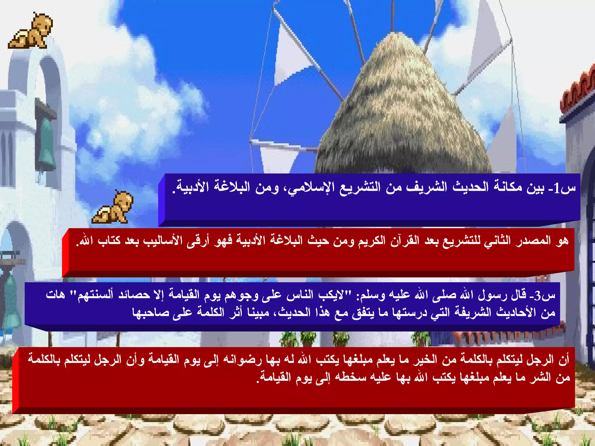 قراءة من الأدب النبوى س 1-  بين مكانة الحديث الشريف من التشريع الإسلامي، ومن البلاغة الأدبية . هو المصدر الثاني للتشريع بعد القرآن الكريم ومن حيث البلاغة الأدبية فهو أرقى الأساليب بعد كتاب الله . س 3-  قال رسول الله صلى الله عليه وسلم : " لايكب الناس على وجوهم يوم القيامة إلا حصائد ألسنتهم "  هات من الأحاديث الشريفة التي درستها ما يتفق مع هذا الحديث، مبينا أثر الكلمة على صاحبها  أن الرجل ليتكلم بالكلمة من الخير ما يعلم مبلغها يكتب الله له بها رضوانه إلى يوم القيامة وأن الرجل ليتكلم بالكلمة من الشر ما يعلم مبلغها يكتب الله بها عليه سخطه إلى يوم القيامة . 