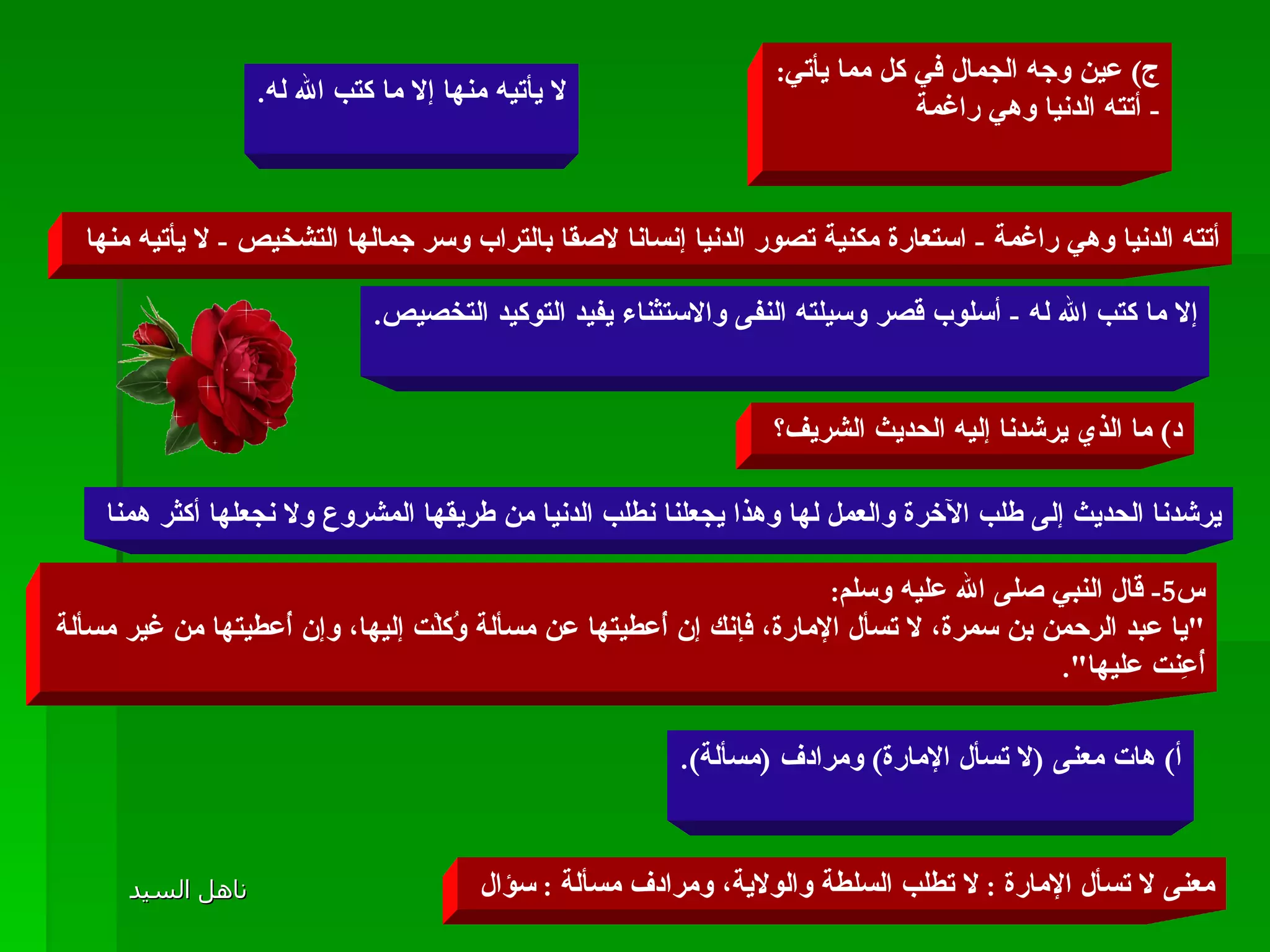 ج )  عين وجه الجمال في كل مما يأتي : -  أتته الدنيا وهي راغمة لا يأتيه منها إلا ما كتب الله له . أتته الدنيا وهي راغمة  -  استعارة مكنية تصور الدنيا إنسانا لاصقا بالتراب وسر جمالها التشخيص  -  لا يأتيه منها  إلا ما كتب الله له  -  أسلوب قصر وسيلته النفى والاستثناء يفيد التوكيد التخصيص . د )  ما الذي يرشدنا إليه الحديث الشريف؟  يرشدنا الحديث إلى طلب الآخرة والعمل لها وهذا يجعلنا نطلب الدنيا من طريقها المشروع ولا نجعلها أكثر همنا  س 5-  قال النبي صلى الله عليه وسلم : " يا عبد الرحمن بن سمرة، لا تسأل الإمارة، فإنك إن أُعطيتها عن مسألة وُكلْت إليها، وإن أُعطيتها من غير مسألة أُعِنت عليها ".  أ )  هات معنى  ( لا تسأل الإمارة )  ومرادف  ( مسألة ). معنى لا تسأل الإمارة  :  لا تطلب السلطة والولاية، ومرادف مسألة  :  سؤال  