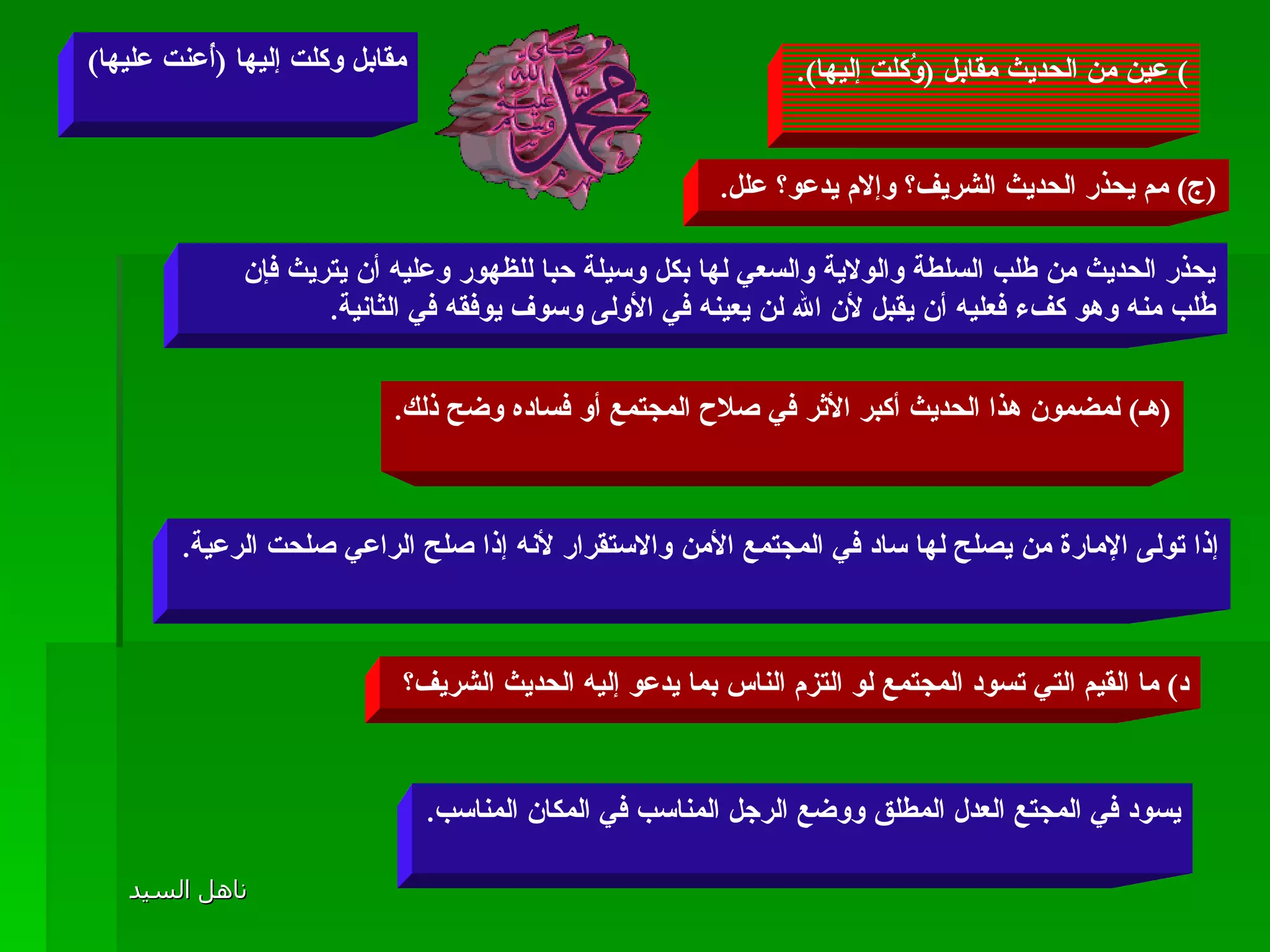 )  عين من الحديث مقابل  ( وُكلت إليها ). مقابل وكلت إليها  ( أُعنت عليها ) ( ج )  مم يحذر الحديث الشريف؟ وإلام يدعو؟ علل .  يحذر الحديث من طلب السلطة والولاية والسعي لها بكل وسيلة حبا للظهور وعليه أن يتريث فإن طُلب منه وهو كفء فعليه أن يقبل لأن الله لن يعينه في الأولى وسوف يوفقه في الثانية .  د )  ما القيم التي تسود المجتمع لو التزم الناس بما يدعو إليه الحديث الشريف؟  يسود في المجتع العدل المطلق ووضع الرجل المناسب في المكان المناسب . ( هـ )  لمضمون هذا الحديث أكبر الأثر في صلاح المجتمع أو فساده وضح ذلك . إذا تولى الإمارة من يصلح لها ساد في المجتمع الأمن والاستقرار لأنه إذا صلح الراعي صلحت الرعية . 