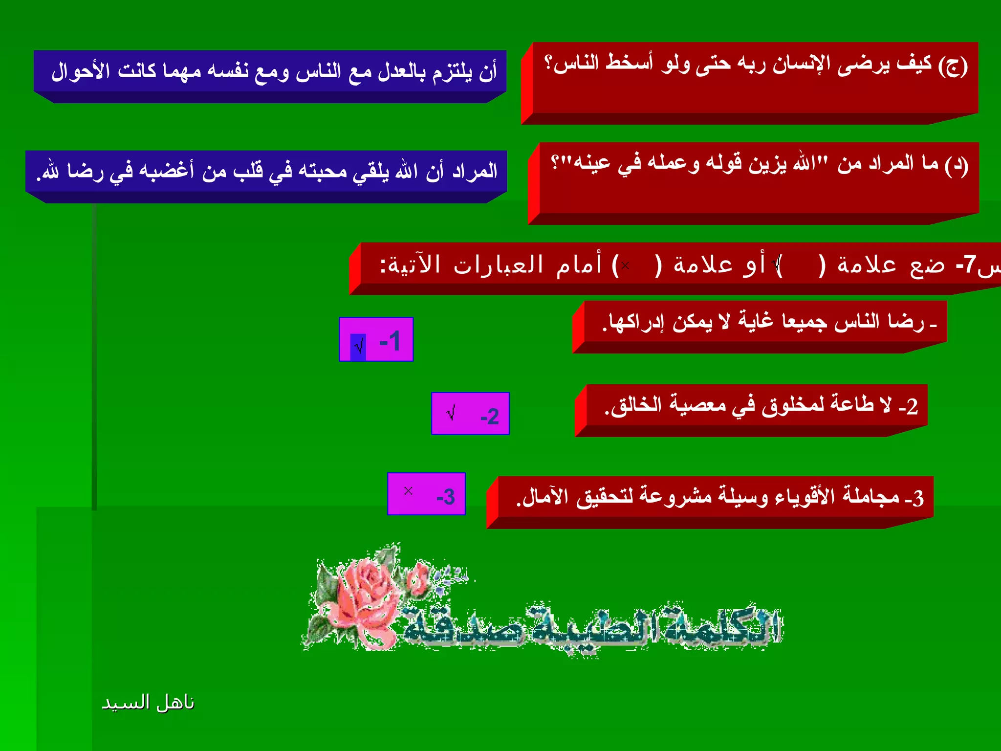 ( ج )  كيف يرضى الإنسان ربه حتى ولو أسخط الناس؟ أن يلتزم بالعدل مع الناس ومع نفسه مهما كانت الأحوال  ( د )  ما المراد من  " الله يزين قوله وعمله في عينه " ؟ المراد أن الله يلقي محبته في قلب من أغضبه في رضا لله . س 7-  ضع علامة  (     )  أو علامة  (     )  أمام العبارات الآتية :  -  رضا الناس جميعا غاية لا يمكن إدراكها .  1-        2-  لا طاعة لمخلوق في معصية الخالق .  2-       3-  مجاملة الأقوياء وسيلة مشروعة لتحقيق الآمال .  3-       