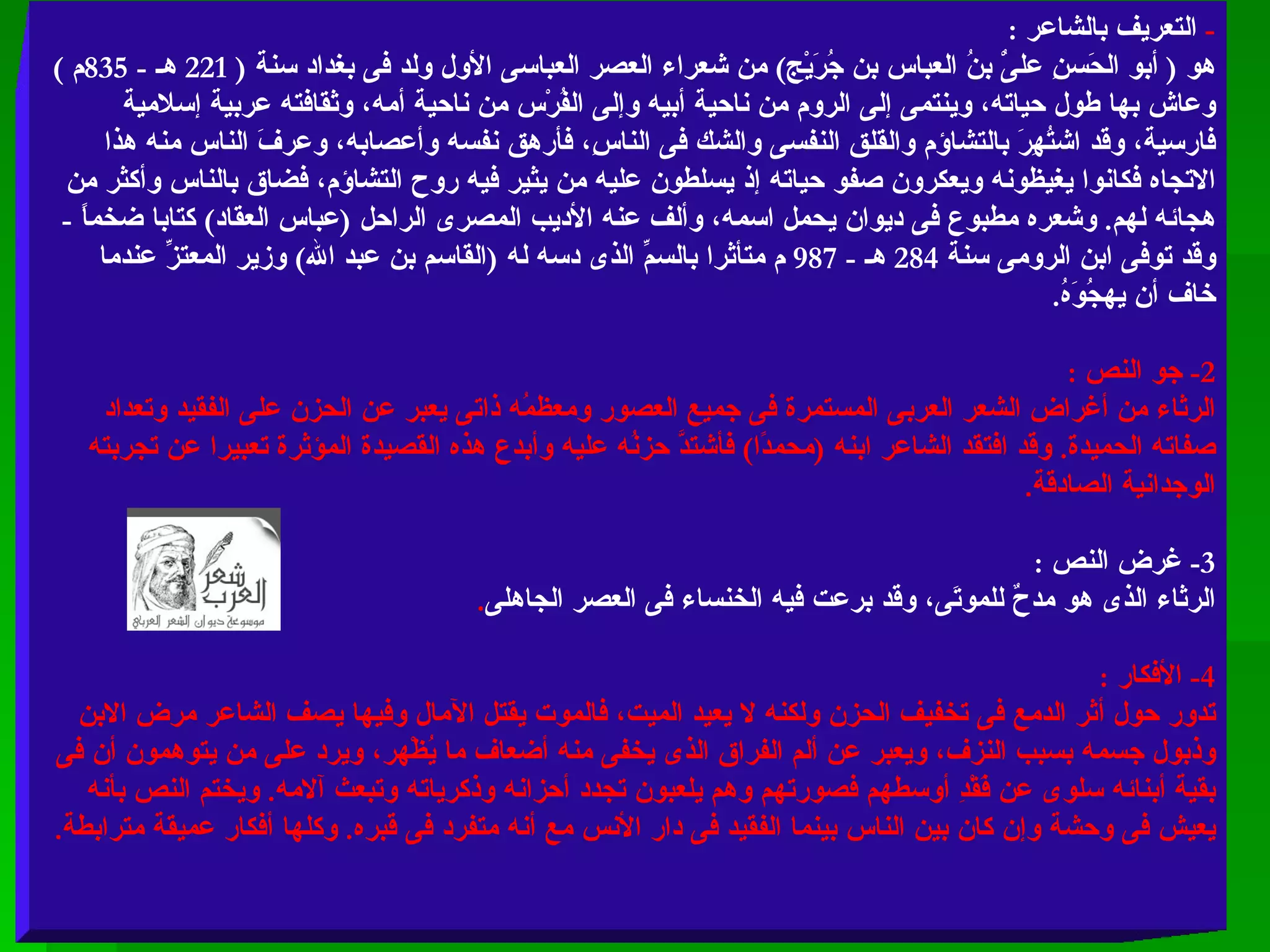 -  التعريف بالشاعر  :  هو  (  أبو الحَسنِ علىُْ بنُ العباس بن جُرَيْج )  من شعراء العصر العباسى الأول ولد فى بغداد سنة  ( 221  هـ  - 835 م  )  وعاش بها طول حياته، وينتمى إلى الروم من ناحية أبيه وإلى الفُرْس من ناحية أمه، وثقافته عربية إسلامية فارسية، وقد اشتُهِرَ بالتشاؤم والقلق النفسى والشك فى الناسِ، فأرهق نفسه وأعصابه، وعرفَ الناس منه هذا الاتجاه فكانوا يغيظونه ويعكرون صفو حياته إذ يسلطون عليه من يثير فيه روح التشاؤم، فضاق بالناس وأكثر من هجائه لهم .  وشعره مطبوع فى ديوان يحمل اسمه، وألف عنه الأديب المصرى الراحل  ( عباس العقاد )  كتابا ضخماً  -  وقد توفى ابن الرومى سنة  284  هـ  - 987  م متأثرا بالسمِّ الذى دسه له  ( القاسم بن عبد الله )  وزير المعتزِّ عندما خاف أن يهجُوَهُ . 2-  جو النص  :  الرثاء من أغراض الشعر العربى المستمرة فى جميع العصور ومعظمُه ذاتى يعبر عن الحزن على الفقيد وتعداد صفاته الحميدة .  وقد افتقد الشاعر ابنه  ( محمدًا )  فأشتدَّ حزنُه عليه وأبدع هذه القصيدة المؤثرة تعبيرا عن تجربته الوجدانية الصادقة . 3-  غرض النص  :  الرثاء الذى هو مدحٌ للموتَى، وقد برعت فيه الخنساء فى العصر الجاهلى . 4-  الأفكار  :  تدور حول أثر الدمع فى تخفيف الحزن ولكنه لا يعيد الميت، فالموت يقتل الآمال وفيها يصف الشاعر مرض الابن وذبول جسمه بسبب النزف، ويعبر عن ألم الفراق الذى يخفى منه أضعاف ما يُظْهر، ويرد على من يتوهمون أن فى بقية أبنائه سلوى عن فَقْدِ أوسطهم فصورتهم وهم يلعبون تجدد أحزانه وذكرياته وتبعث آلامه .  ويختم النص بأنه يعيش فى وحشة وإن كان بين الناس بينما الفقيد فى دار الأنس مع أنه متفرد فى قبره .  وكلها أفكار عميقة مترابطة . 