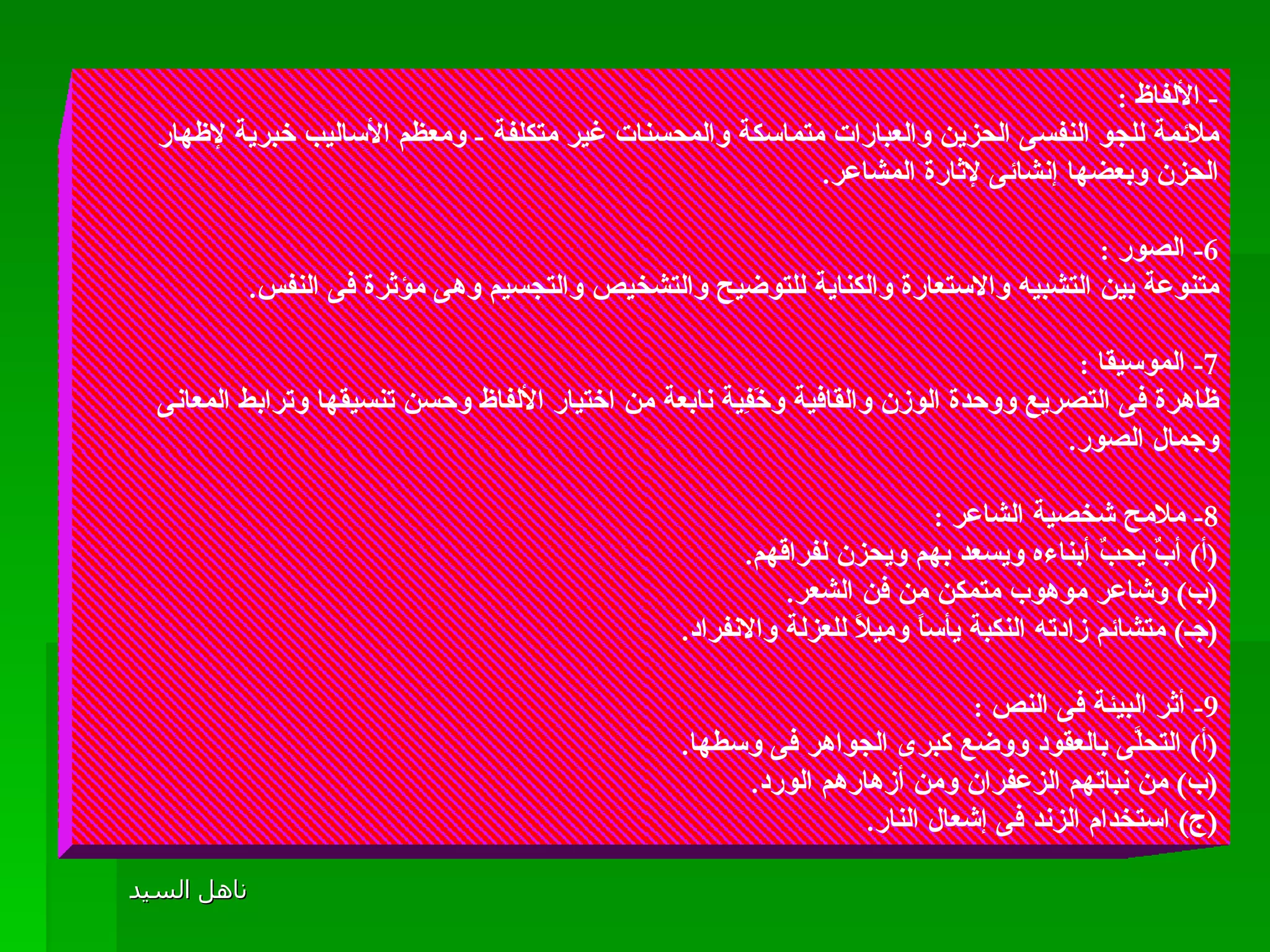 -  الألفاظ  : ملائمة للجو النفسى الحزين والعبارات متماسكة والمحسنات غير متكلفة  -  ومعظم الأساليب خبرية لإظهار الحزن وبعضها إنشائى لإثارة المشاعر . 6-  الصور  :  متنوعة بين التشبيه والاستعارة والكناية للتوضيح والتشخيص والتجسيم وهى مؤثرة فى النفس . 7-  الموسيقا  :  ظاهرة فى التصريع ووحدة الوزن والقافية وخَفِية نابعة من اختيار الألفاظ وحسن تنسيقها وترابط المعانى وجمال الصور . 8-  ملامح شخصية الشاعر  :  ( أ )  أبٌ يحبٌ أبناءه ويسعد بهم ويحزن لفراقهم . ( ب )  وشاعر موهوب متمكن من فن الشعر .  ( جـ )  متشائم زادته النكبة يأساً وميلاً للعزلة والانفراد . 9-  أثر البيئة فى النص  : ( أ )  التحلَّى بالعقود ووضع كبرى الجواهر فى وسطها . ( ب )  من نباتهم الزعفران ومن أزهارهم الورد . ( ج )  استخدام الزند فى إشعال النار .  