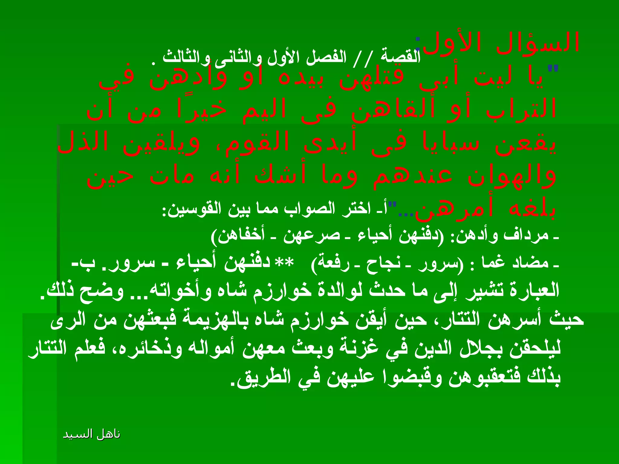 القصة  //  الفصل الأول والثانى والثالث  . السؤال الأول : " يا ليت أبى قتلهن بيده أو وأدهن في التراب أو ألقاهن فى اليم خيرًا من أن يقعن سبايا فى أيدى القوم، ويلقين الذل والهوان عندهم وما أشك أنه مات حين بلغه أمرهن ..." أ -  اختر الصواب مما بين القوسين : -  مرداف وأدهن : ( دفنهن أحياء  -  صرعهن  -  أخفاهن ) -  مضاد غما  : ( سرور  -  نجاح  -  رفعة )  **  دفنهن أحياء  -  سرور .  ب -  العبارة تشير إلى ما حدث لوالدة خوارزم شاه وأخواته ...  وضح ذلك .  حيث أسرهن التتار، حين أيقن خوارزم شاه بالهزيمة فبعثهن من الرى ليلحقن بجلال الدين في غزنة وبعث معهن أمواله وذخائره، فعلم التتار بذلك فتعقبوهن وقبضوا عليهن في الطريق . 
