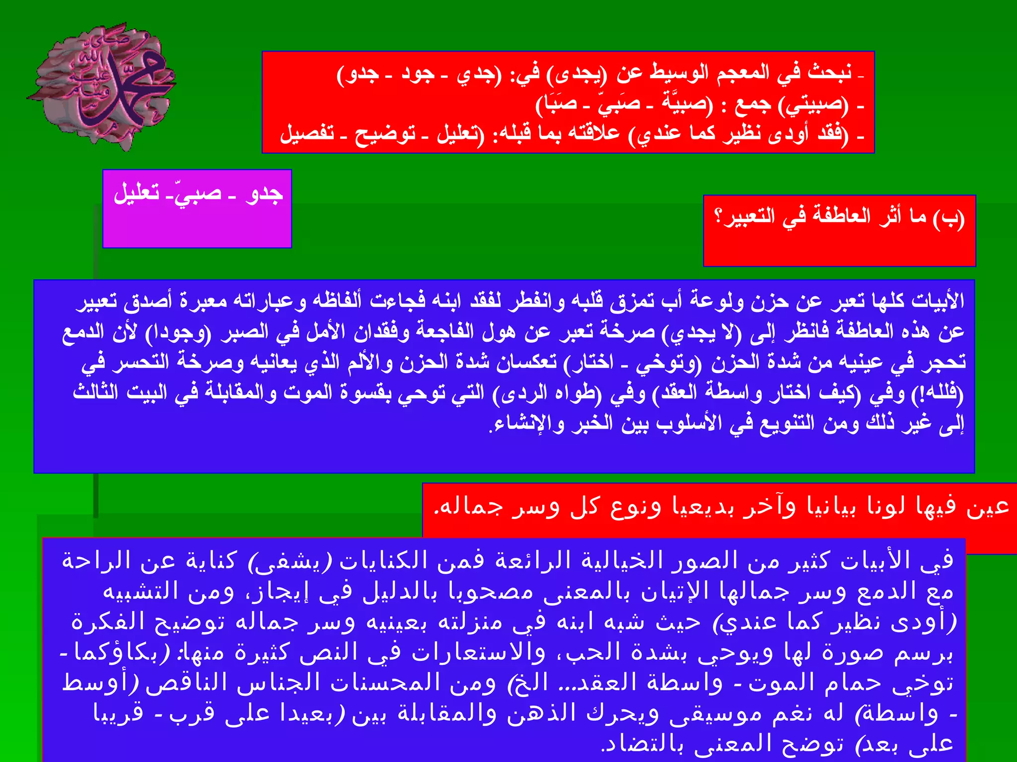 -  نبحث في المعجم الوسيط عن  ( يجدى )  في : ( جدي  -  جود  -  جدو ) - ( صبيتي )  جمع  : ( صبيَّة  -  صَبيّ  -  صَبَا ) - ( فقد أودى نظير كما عندي )  علاقته بما قبله : ( تعليل  -  توضيح  -  تفصيل  جدو  -  صبيّ -  تعليل ( ب )  ما أثر العاطفة في التعبير؟ الأبيات كلها تعبر عن حزن ولوعة أب تمزق قلبه وانفطر لفقد ابنه فجاءت ألفاظه وعباراته معبرة أصدق تعبير عن هذه العاطفة فانظر إلى  ( لا يجدي )  صرخة تعبر عن هول الفاجعة وفقدان الأمل في الصبر  ( وجودا )  لأن الدمع تحجر في عينيه من شدة الحزن  ( وتوخي  -  اختار )  تعكسان شدة الحزن والألم الذي يعانيه وصرخة التحسر في  ( فلله !)  وفي  ( كيف اختار واسطة العقد )  وفي  ( طواه الردى )  التي توحي بقسوة الموت والمقابلة في البيت الثالث إلى غير ذلك ومن التنويع في الأسلوب بين الخبر والإنشاء . ( ج )  عين فيها لونا بيانيا وآخر بديعيا ونوع كل وسر جماله . في الأبيات كثير من الصور الخيالية الرائعة فمن الكنايات  ( يشفى )  كناية عن الراحة مع الدمع وسر جمالها الإتيان بالمعنى مصحوبا بالدليل في إيجاز، ومن التشبيه  ( أودى نظير كما عندي )  حيث شبه ابنه في منزلته بعينيه وسر جماله توضيح الفكرة برسم صورة لها ويوحي بشدة الحب، والاستعارات في النص كثيرة منها : ( بكاؤكما  -  توخي حمام الموت  -  واسطة العقد ...  الخ )  ومن المحسنات الجناس الناقص  ( أوسط  -  واسطة )  له نغم موسيقى ويحرك الذهن والمقابلة بين  ( بعيدا على قرب  -  قريبا على بعد )  توضح المعنى بالتضاد . 