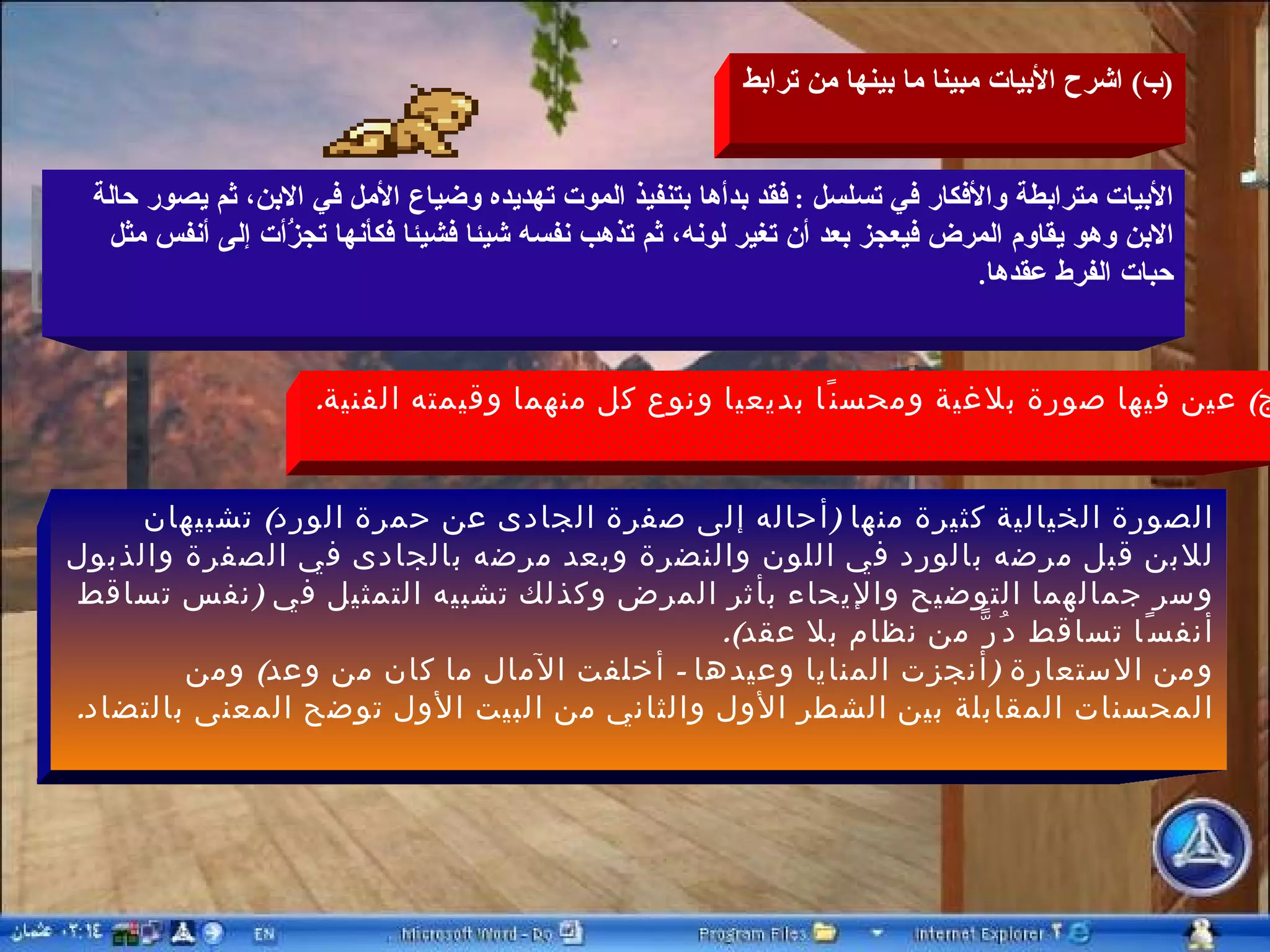 ( ب )  اشرح الأبيات مبينا ما بينها من ترابط الأبيات مترابطة والأفكار في تسلسل  :  فقد بدأها بتنفيذ الموت تهديده وضياع الأمل في الابن، ثم يصور حالة الابن وهو يقاوم المرض فيعجز بعد أن تغير لونه، ثم تذهب نفسه شيئا فشيئا فكأنها تجزَُأت إلى أنفس مثل حبات الفرط عقدها . ( ج )  عين فيها صورة بلاغية ومحسنًا بديعيا ونوع كل منهما وقيمته الفنية . الصورة الخيالية كثيرة منها  ( أحاله إلى صفرة الجادى عن حمرة الورد )  تشبيهان للابن قبل مرضه بالورد في اللون والنضرة وبعد مرضه بالجادى في الصفرة والذبول وسر جمالهما التوضيح والإيحاء بأثر المرض وكذلك تشبيه التمثيل في  ( نفس تساقط أنفسًا تساقط دُرًّ من نظام بلا عقد ). ومن الاستعارة  ( أنجزت المنايا وعيدها  -  أخلفت الآمال ما كان من وعد )  ومن المحسنات المقابلة بين الشطر الأول والثاني من البيت الأول توضح المعنى بالتضاد . 