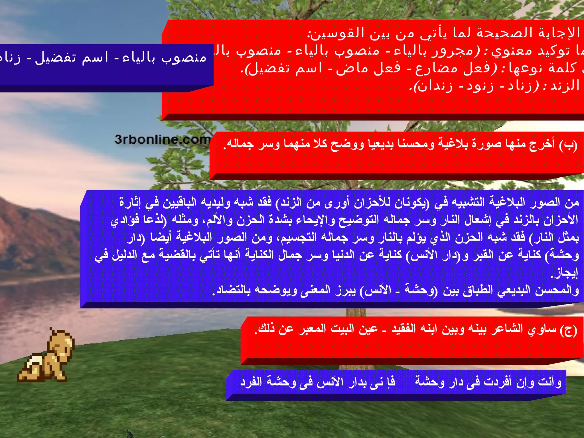 )  تخير الإجابة الصحيحة لما يأتي من بين القوسين : -  كليهما توكيد معنوي  : ( مجرور بالياء  -  منصوب بالياء  -  منصوب بالفتحة ). -  أورى كلمة نوعها  : ( فعل مضارع  -  فعل ماض  -  اسم تفضيل ). -  جمع الزند  : ( زناد  -  زنود  -  زندان ). منصوب بالياء  -  اسم تفضيل  -  زناد ( ب )  أخرج منها صورة بلاغية ومحسنا بديعيا ووضح كلا منهما وسر جماله . من الصور البلاغية التشبيه في  ( يكونان للأحزان أورى من الزند )  فقد شبه وليديه الباقيين في إثارة الأحزان بالزند في إشعال النار وسر جماله التوضيح والإيحاء بشدة الحزن والألم، ومثله  ( لذعا فؤادي بمثل النار )  فقد شبه الحزن الذي يؤلم بالنار وسر جماله التجسيم، ومن الصور البلاغية أيضا  ( دار وحشة )  كناية عن القبر و ( دار الأنس )  كناية عن الدنيا وسر جمال الكناية أنها تأتي بالقضية مع الدليل في إيجاز . والمحسن البديعي الطباق بين  ( وحشة  -  الأنس )  يبرز المعنى ويوضحه بالتضاد .  ( ج )  ساوي الشاعر بينه وبين ابنه الفقيد  -  عين البيت المعبر عن ذلك . وأنت وإن أفردت فى دار وحشة  فإ نى بدار الأنس فى وحشة الفرد 