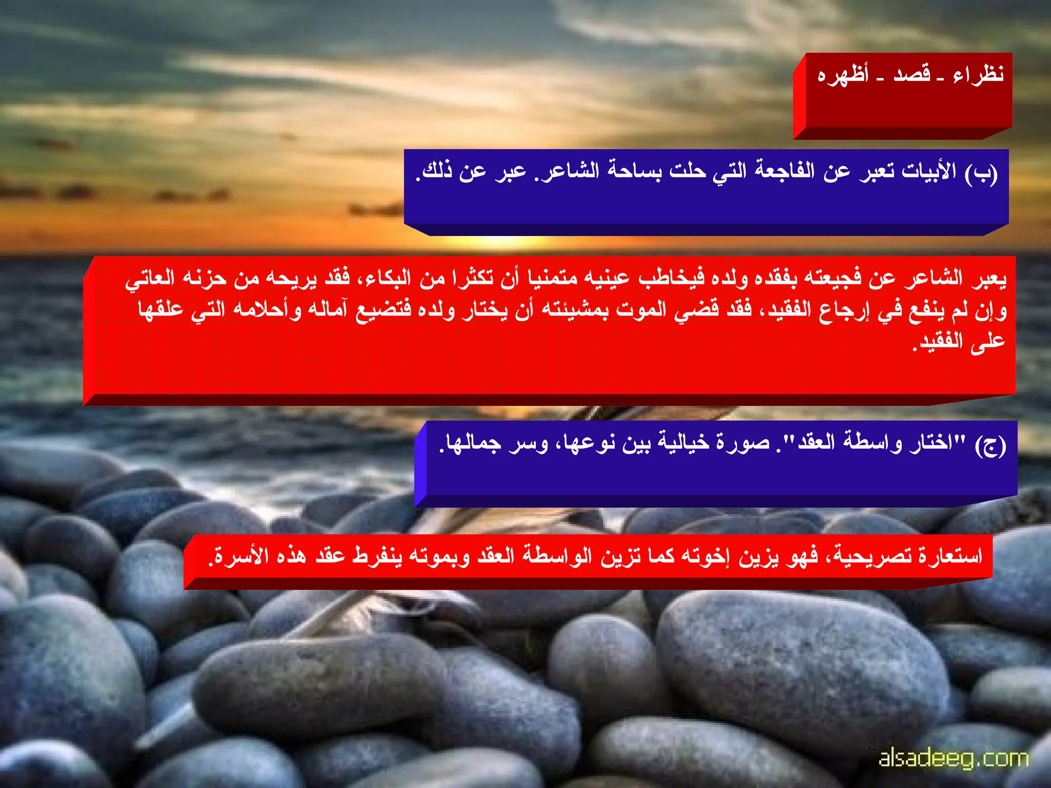 نظراء  -  قصد  -  أظهره ( ب )  الأبيات تعبر عن الفاجعة التي حلت بساحة الشاعر .  عبر عن ذلك . يعبر الشاعر عن فجيعته بفقده ولده فيخاطب عينيه متمنيا أن تكثرا من البكاء، فقد يريحه من حزنه العاتي وإن لم ينفع في إرجاع الفقيد، فقد قضي الموت بمشيئته أن يختار ولده فتضيع آماله وأحلامه التي علقها على الفقيد . ( ج ) " اختار واسطة العقد ".  صورة خيالية بين نوعها، وسر جمالها . استعارة تصريحية، فهو يزين إخوته كما تزين الواسطة العقد وبموته ينفرط عقد هذه الأسرة . 