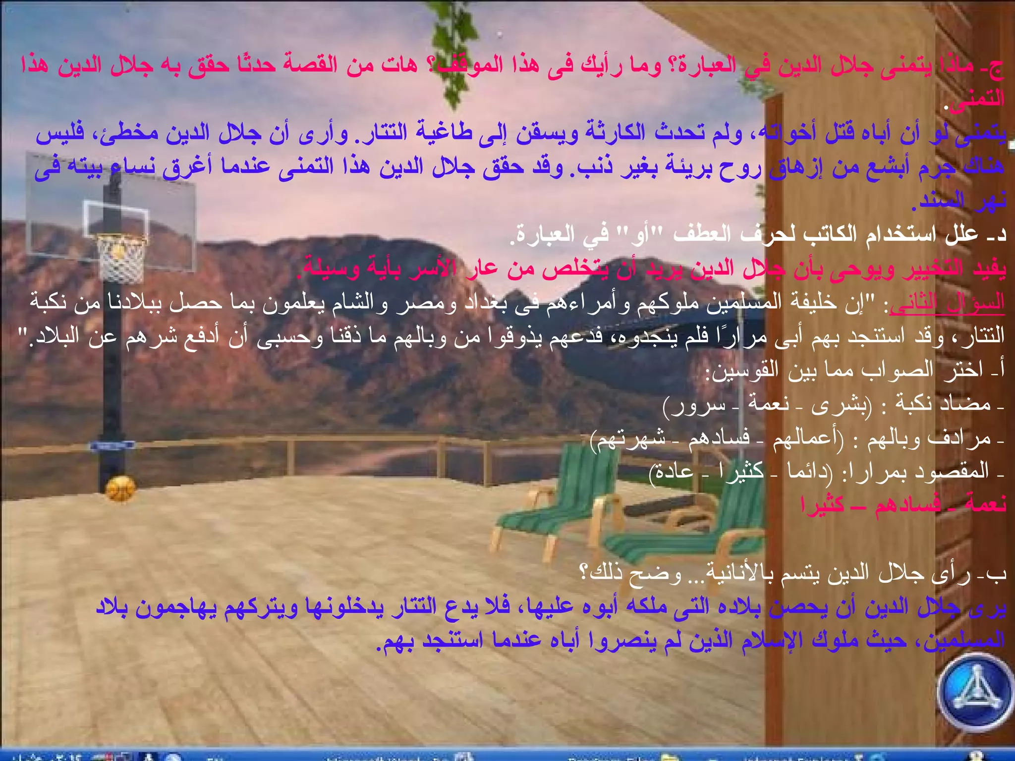 ج -  ماذا يتمنى جلال الدين في العبارة؟ وما رأيك فى هذا الموقف؟ هات من القصة حدثًا حقق به جلال الدين هذا التمنى .  يتمنى لو أن أباه قتل أخواته، ولم تحدث الكارثة ويسقن إلى طاغية التتار .  وأرى أن جلال الدين مخطئ، فليس هناك جرم أبشع من إزهاق روح بريئة بغير ذنب .  وقد حقق جلال الدين هذا التمنى عندما أغرق نساء بيته فى نهر السند . د -  علل استخدام الكاتب لحرف العطف  " أو "  في العبارة .  يفيد التخيير ويوحى بأن جلال الدين يريد أن يتخلص من عار الأسر بأية وسيلة . السؤال الثانى : " إن خليفة المسلمين ملوكهم وأمراءهم فى بغداد ومصر والشام يعلمون بما حصل ببلادنا من نكبة التتار، وقد استنجد بهم أبى مرارًا فلم ينجدوه، فدعهم يذوقوا من وبالهم ما ذقنا وحسبى أن أدفع شرهم عن البلاد ."  أ -  اختر الصواب مما بين القوسين : -  مضاد نكبة  : ( بشرى  -  نعمة  -  سرور ) -  مرادف وبالهم  : ( أعمالهم  -  فسادهم  -  شهرتهم ) -  المقصود بمرارا : ( دائما  -  كثيرا  -  عادة )  نعمة  -  فسادهم – كثيرا ب -  رأى جلال الدين يتسم بالأنانية ...  وضح ذلك؟  يرى جلال الدين أن يحصن بلاده التى ملكه أبوه عليها، فلا يدع التتار يدخلونها ويتركهم يهاجمون بلاد المسلمين، حيث ملوك الإسلام الذين لم ينصروا أباه عندما استنجد بهم . 