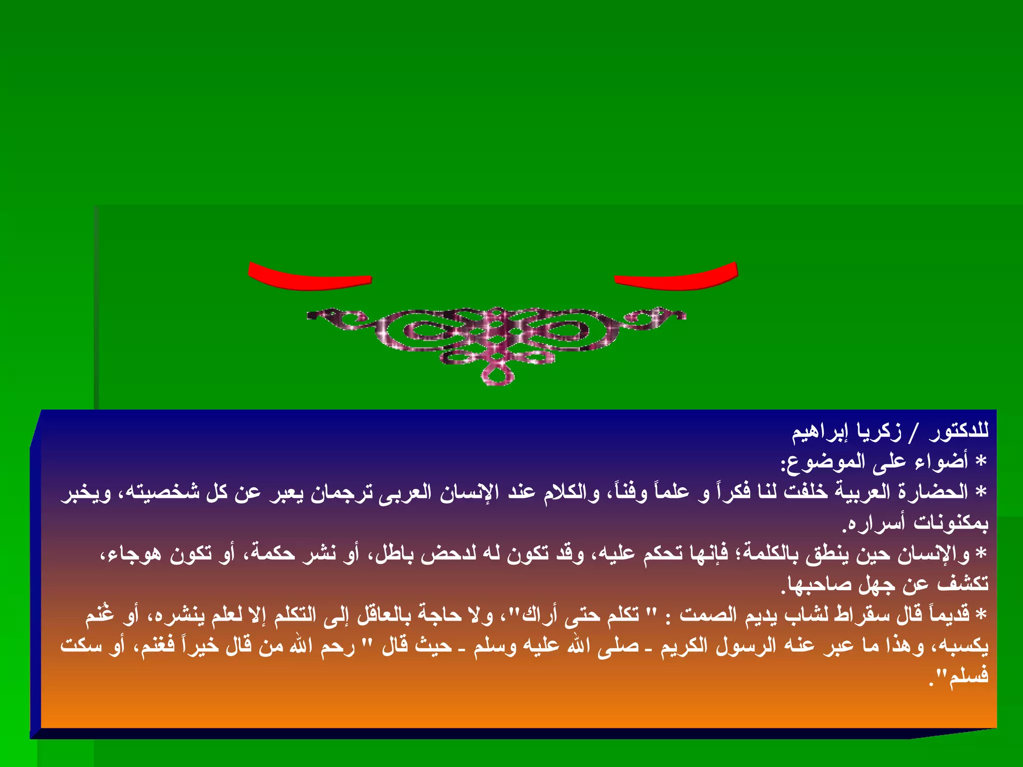 قراءة ( الكلام والصمت ) للدكتور  /  زكريا إبراهيم *  أضواء على الموضوع :  *  الحضارة العربية خلفت لنا فكراً و علماً وفناً، والكلام عند الإنسان العربى ترجمان يعبر عن كل شخصيته، ويخبر بمكنونات أسراره . *  والإنسان حين ينطق بالكلمة؛ فإنها تحكم عليه، وقد تكون له لدحض باطل، أو نشر حكمة، أو تكون هوجاء، تكشف عن جهل صاحبها . *  قديماً قال سقراط لشاب يديم الصمت  : "  تكلم حتى أراك " ، ولا حاجة بالعاقل إلى التكلم إلا لعلم ينشره، أو غُنم يكسبه، وهذا ما عبر عنه الرسول الكريم  -  صلى الله عليه وسلم  -  حيث قال  "  رحم الله من قال خيراً فغنم، أو سكت فسلم ". 