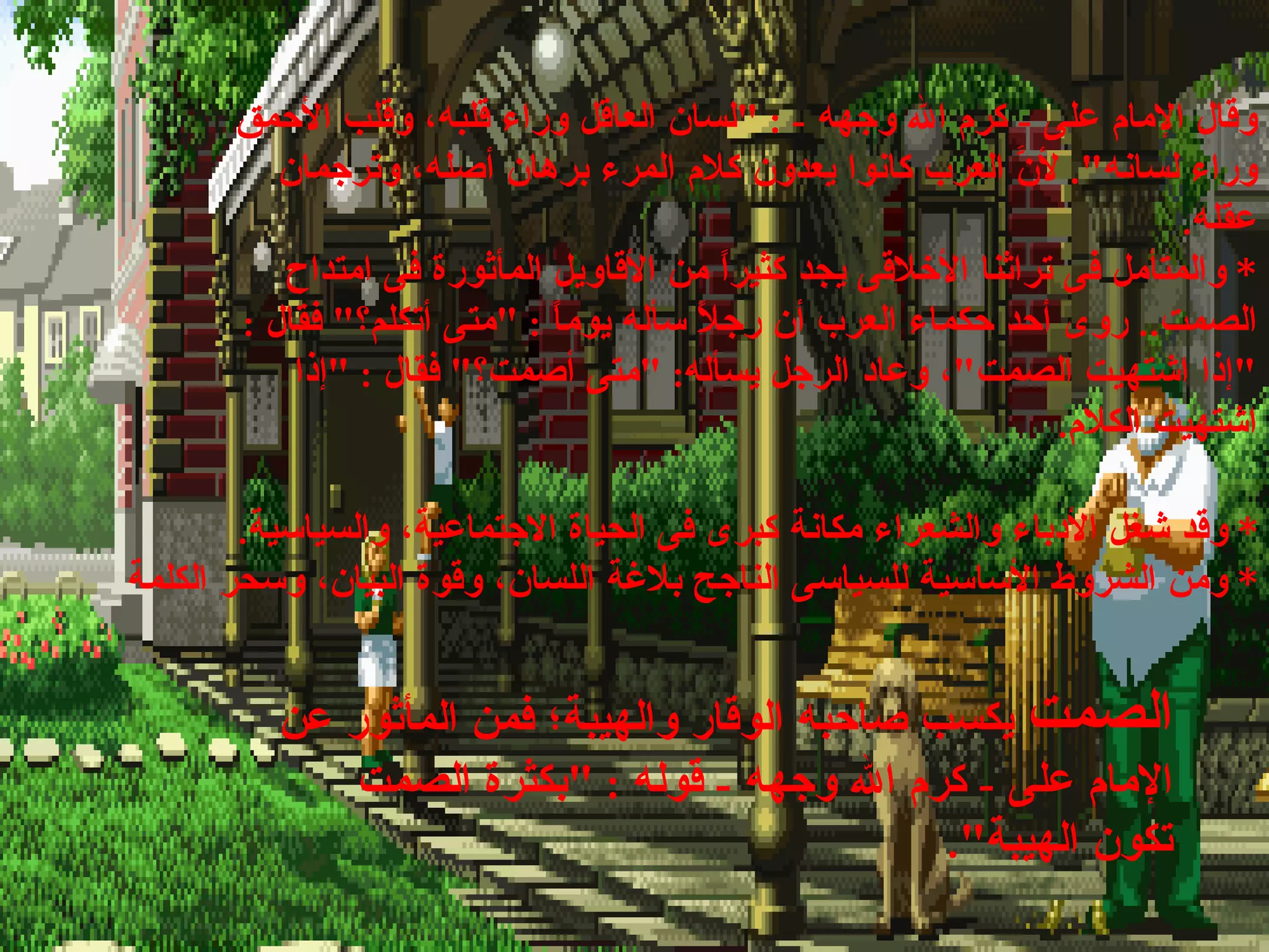 *  وقد شغل الأدباء والشعراء مكانة كبرى فى الحياة الاجتماعية، والسياسية . *  ومن الشروط الأساسية للسياسى الناجح بلاغة اللسان، وقوة البيان، وسحر الكلمة  وقال الإمام على  -  كرم الله وجهه  - : " لسان العاقل وراء قلبه، وقلب الأحمق وراء لسانه ".  لأنَّ العرب كانوا يعدون كلام المرء برهان أصله، وترجمان عقله . *  والمتأمل فى تراثنا الأخلاقى يجد كثيراً من الأقاويل المأثورة فى امتداح الصمت ..  روى أحد حكماء العرب أن رجلاً سأله يوماً  : " متى أتكلم؟ "  فقال  : " إذا اشتهيت الصمت " ، وعاد الرجل يسأله : " متى أصمت؟ "  فقال  : " إذا اشتهيت الكلام . الصمت  يكسب صاحبه الوقار والهيبة؛ فمن المأثور عن الإمام على  -  كرم الله وجهه  -  قوله  : " بكثرة الصمت تكون الهيبة ".  