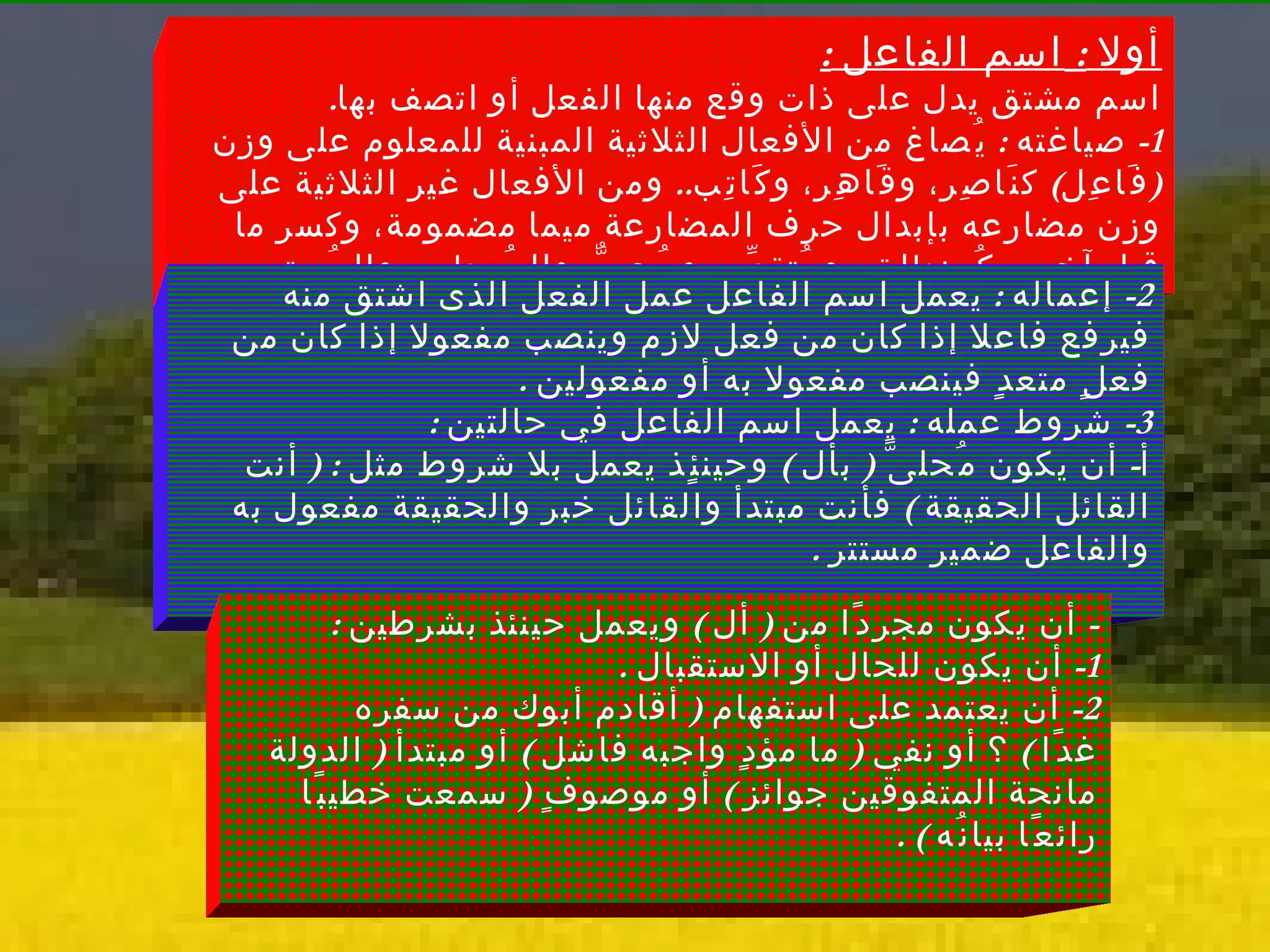 أولا  :  اسم الفاعل  : اسم مشتق يدل على ذات وقع منها الفعل أو اتصف بها . 1-  صياغته  :  يُصاغ من الأفعال الثلاثية المبنية للمعلوم على وزن  ( فَاعِل )  كنَاصِر، وقَاهِر، وكَاتِب ..  ومن الأفعال غير الثلاثية على وزن مضارعه بإبدال حرف المضارعة ميما مضمومة، وكسر ما قبل آخره، كُمنطلِق، ومُتقدِّم، ومُحِبٌّ، والمُعطِى، والمُستعِين ..  2-  إعماله  :  يعمل اسم الفاعل عمل الفعل الذى اشتق منه فيرفع فاعلا إذا كان من فعل لازم وينصب مفعولا إذا كان من فعلٍ متعدٍ فينصب مفعولا به أو مفعولين  .  3-  شروط عمله  :  يعمل اسم الفاعل في حالتين  :  أ -  أن يكون مُحلىًّ  (  بأل  )  وحينئٍذ يعمل بلا شروط مثل  : (  أنت القائل الحقيقة  )  فأنت مبتدأ والقائل خبر والحقيقة مفعول به والفاعل ضمير مستتر  . -  أن يكون مجردًا من  (  أل  )  ويعمل حينئذ بشرطين  :  1-  أن يكون للحال أو الاستقبال  .  2-  أن يعتمد على استفهام  (  أقادم أبوك من سفره غدًا  )  ؟ أو نفي  (  ما مؤدٍ واجبه فاشل  )  أو مبتدأ  (  الدولة مانحة المتفوقين جوائز  )  أو موصوفٍ  (  سمعت خطيبًا رائعًا بيانُه  ) . 