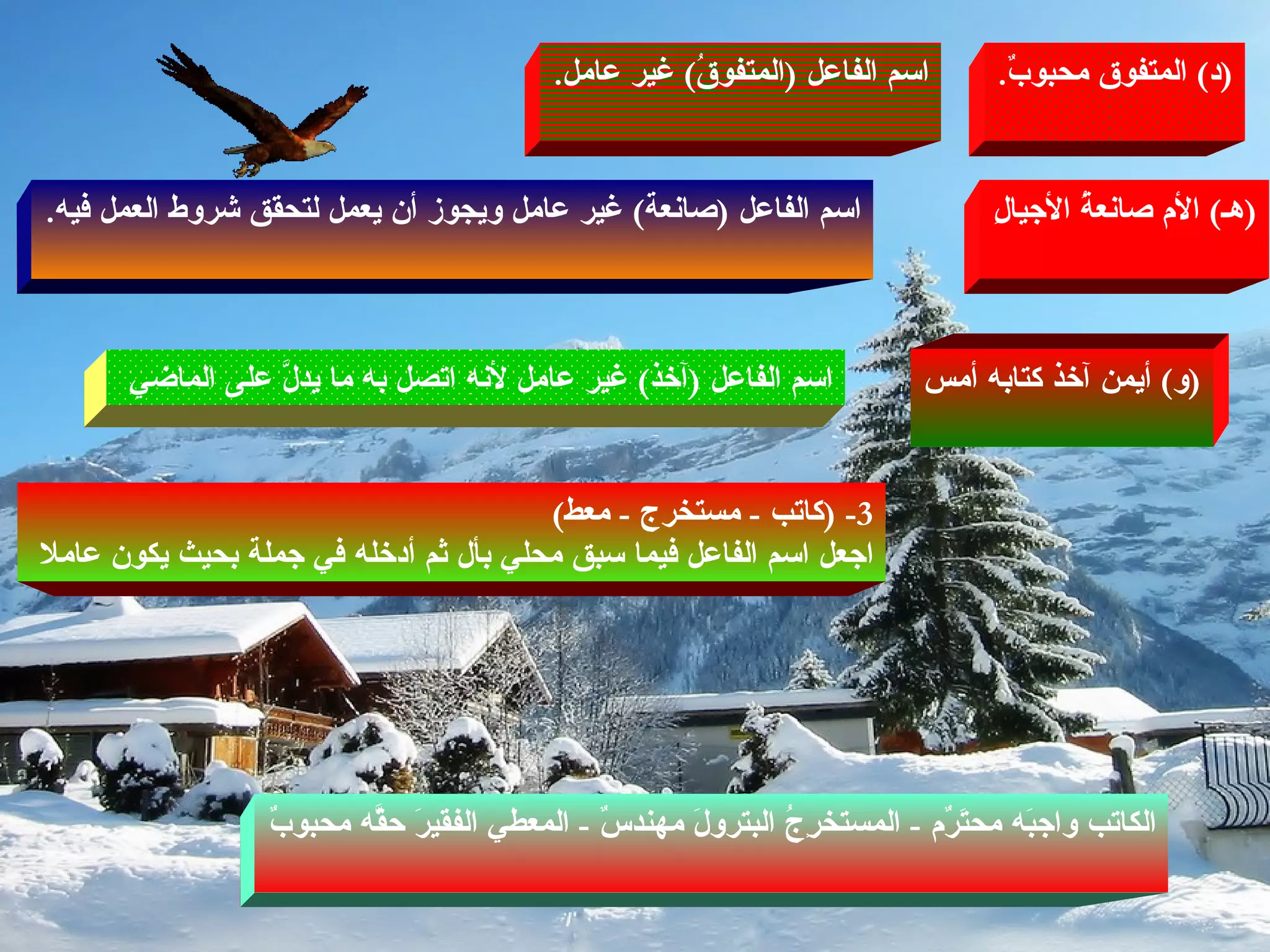 ( د )  المتفوق محبوبٌ . اسم الفاعل  ( المتفوقُ )  غير عامل . ( هـ )  الأم صانعةُ الأجيالِ ( و )  أيمن آخذ كتابه أمس اسم الفاعل  ( صانعة )  غير عامل ويجوز أن يعمل لتحقق شروط العمل فيه . اسم الفاعل  ( آخذ )  غير عامل لأنه اتصل به ما يدلَّ على الماضي  3- ( كاتب  -  مستخرج  -  معط ) اجعل اسم الفاعل فيما سبق محلي بأل ثم أدخله في جملة بحيث يكون عاملا  الكاتب واجبَه محتَرٌم  -  المستخرِجُ البترولَ مهندسٌ  -  المعطي الفقيرَ حقَّه محبوبٌ 