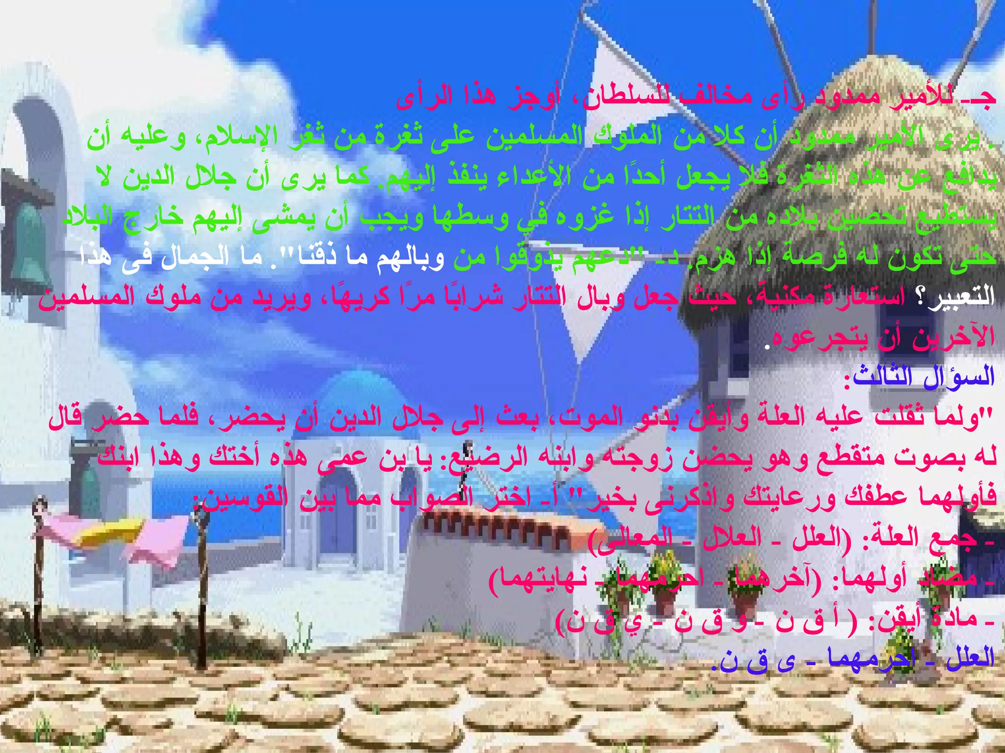 جـ -  للأمير ممدود رأى مخالف للسلطان، أوجز هذا الرأى .  يرى الأمير ممدود أن كلا من الملوك المسلمين على ثغرة من ثغر الإسلام، وعليه أن يدافع عن هذه الثغرة فلا يجعل أحدًا من الأعداء ينفذ إليهم .  كما يرى أن جلال الدين لا يستطيع تحصين بلاده من التتار إذا غزوه في وسطها ويجب أن يمشى إليهم خارج البلاد حتى تكون له فرصة إذا هزم .  د - " دعهم يذوقوا من  وبالهم ما ذقنا ".  ما الجمال فى هذا التعبير؟  استعارة مكنية، حيث جعل وبال التتار شرابًا مرًا كريهًا، ويريد من ملوك المسلمين الآخرين أن يتجرعوه . السؤال الثالث : " ولما ثقلت عليه العلة وأيقن بدنو الموت، بعث إلى جلال الدين أن يحضر، فلما حضر قال له بصوت متقطع وهو يحضن زوجته وابنه الرضيع :  يا بن عمى هذه أختك وهذا ابنك فأولهما عطفك ورعايتك واذكرنى بخير "  أ -  اختر الصواب مما بين القوسين : -  جمع العلة : ( العلل  -  العلال  -  المعالى ) -  مضاد أولهما : ( آخرهما  -  احرمهما  -  نهايتهما ) -  مادة أيقن : (  أ ق ن  -  و ق ن  -  ي ق ن )  العلل  -  احرمهما  -  ى ق ن . 